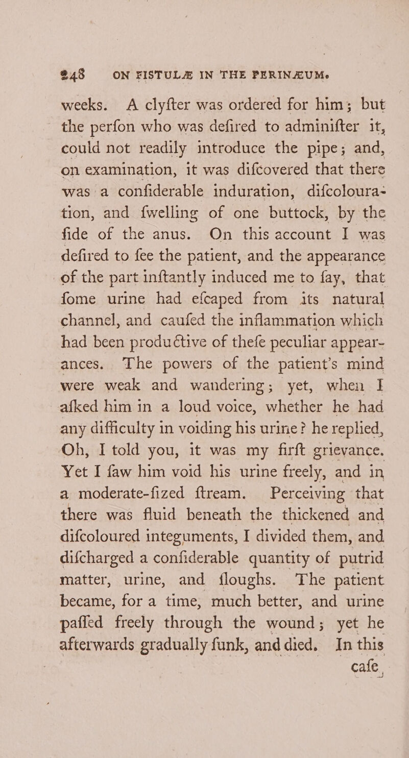 weeks. A clyfter was ordered for him; but the perfon who was defired to adminifter it, could not readily introduce the pipe; and, on examination, it was difcovered that there was a confiderable induration, difcoloura- tion, and {welling of one buttock, by the fide of the anus. On this account I was defired to fee the patient, and the appearance of the part inftantly induced me to fay, that fome urine had efcaped from its natural channel, and caufed the inflammation which had been productive of thefe peculiar appear- ances. The powers of the patient’s mind were weak and wandering; yet, when I afked him in a loud voice, whether he had any difficulty in voiding his urine? he replied, Oh, I told you, it was my firft grievance. Yet I faw him void his urine freely, and in a moderate-fized ftream. Per ceiving that there was fluid beneath the thickened and difcoloured integuments, I divided them, and difcharged a confiderable quantity of putrid matter, urine, and floughs. The patient became, for a time, much better, and urine pafied freely through the wound; yet he afterwards gradually funk, anddied. In this cafe