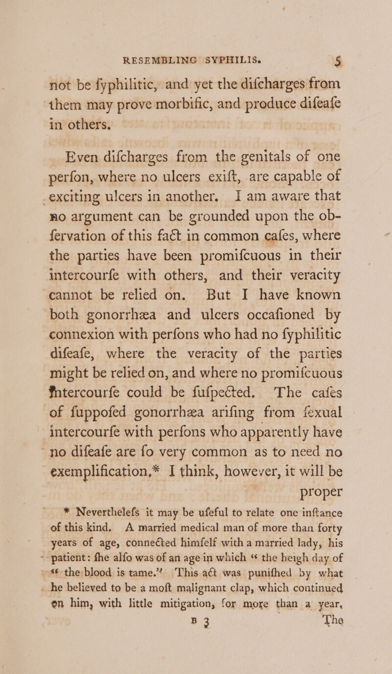 not be fyphilitic, and yet the difcharges from ‘them may prove morbific, and produce difeafe in others, | _ Even difcharges from the genitals of one perfon, where no ulcers exift, are capable of _exciting ulcers in another. Iam aware that Ro argument can be grounded upon the ob- fervation of this fact in common cafes, where the parties have been promifcuous in their intercourfe with others, and their veracity cannot be relied on. But I have known both gonorrhea and ulcers occafioned by connexion with perfons who had no fyphilitic difeafe, where the veracity of the parties might be relied on, and where no promifcuous fntercourfe could be fufpected. The cafes of fuppofed gonorrhea arifing from fexual intercourfe with perfons who apparently have no difeafe are fo very common as to need no exemplification,* I think, however, it will be proper * Neverthelefs it may be ufeful to relate one inftance of this kind. A married medical man of more than forty years of age, connected himfelf with a married lady, his ‘patient: fhe alfo was of an age in which “ the heigh day of the blood is tame.’ This a&amp; was punifhed by what _ he believed to be a moft malignant clap, which continued en him, with little mitigation, for more than a year, B3 The