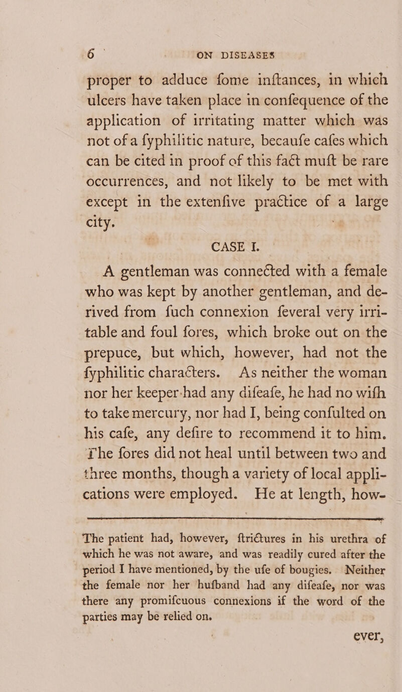 proper to adduce fome inftances, in which ulcers have taken place in confequence of the application of irritating matter which was not of a fyphilitic nature, becaufe cafes which can be cited in proof of this fact muft be rare occurrences, and not likely to be met with except in the extenfive practice of a large city. | | CASE I. A gentleman was connected with a female who was kept by another gentleman, and de- rived from fuch connexion feveral very irri- table and foul fores, which broke out on the prepuce, but which, however, had not the fyphilitic characters. As neither the woman nor her keeper-had any difeafe, he had no wifh to take mercury, nor had I, being confulted on his cafe, any defire to recommend it to him. The fores did not heal until between two and three months, though a variety of local appli- cations were employed. He at length, how- The patient had, however, ftri€tures in his urethra of which he was not aware, and was readily cured after the period I have mentioned, by the ufe of bougies. Neither the female nor her hufband had any difeafe, nor was there any promifcuous connexions if the word of the parties may be relied on. ever,