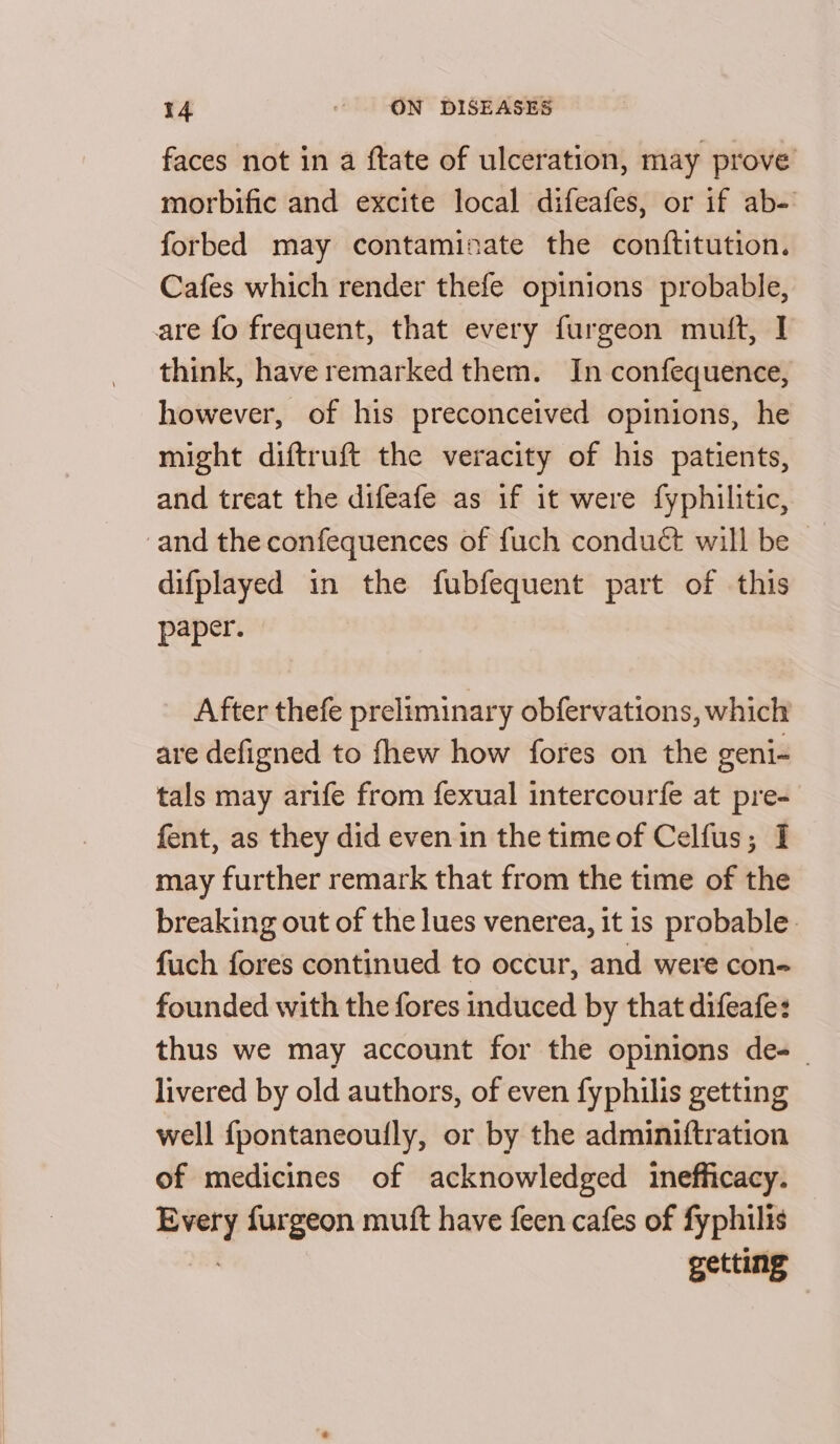 faces not in a ftate of ulceration, may prove morbific and excite local difeafes, or if ab- forbed may contaminate the conftitution. Cafes which render thefe opinions probable, are fo frequent, that every furgeon muft, I think, have remarked them. In confequence, however, of his preconceived opinions, he might diftruft the veracity of his patients, and treat the difeafe as if it were fyphilitic, and the confequences of fuch conduct will be difplayed in the fubfequent part of this paper. After thefe preliminary obfervations, which are defigned to fhew how fores on the geni- tals may arife from fexual intercourfe at pre- fent, as they did even in the time of Celfus; I may further remark that from the time of the breaking out of the lues venerea, it is probable. fuch fores continued to occur, and were con- founded with the fores induced by that difeafe: thus we may account for the opinions des livered by old authors, of even fyphilis getting well fpontaneoully, or by the adminiftration of medicines of acknowledged inefficacy. _— furgeon mutt have feen cafes of fyphilis getting