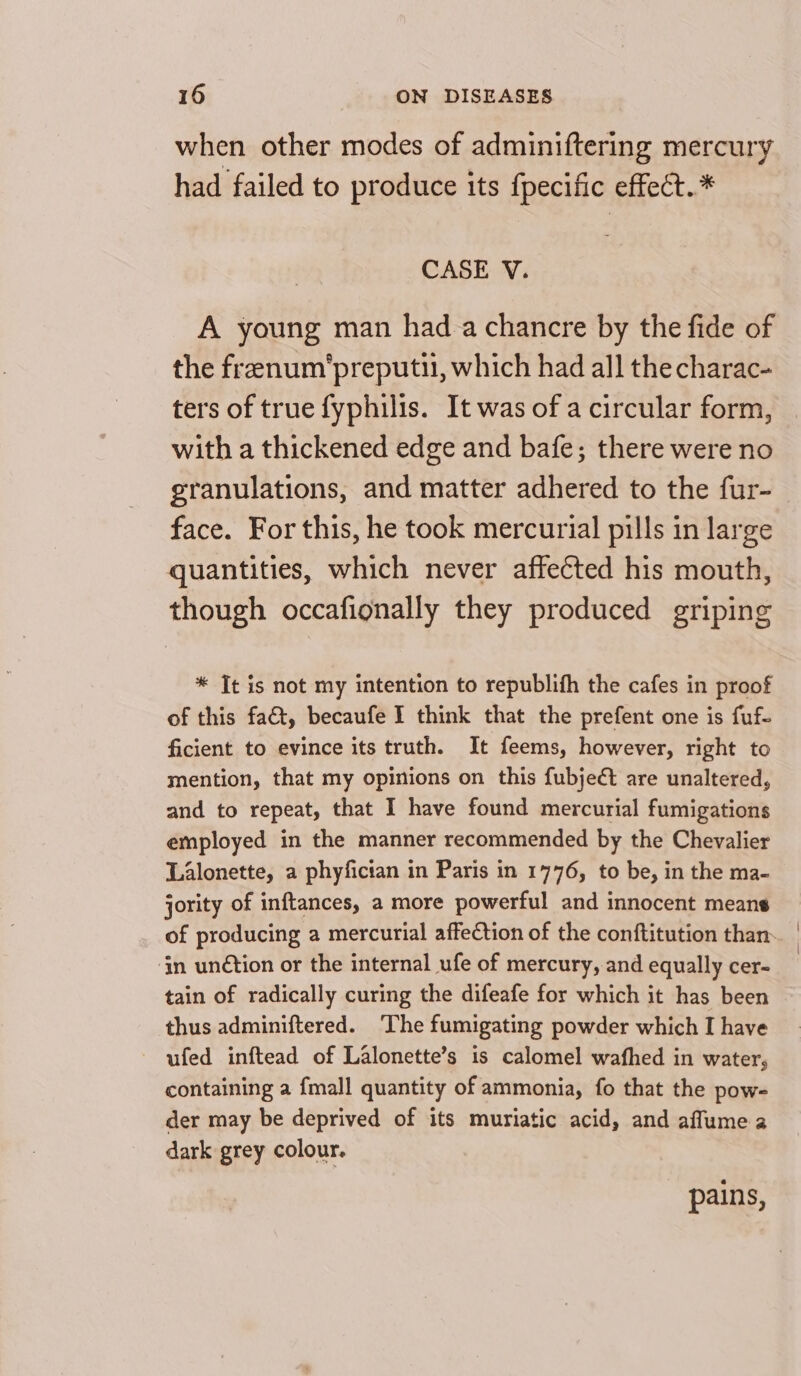 when other modes of adminiftering mercury had failed to produce its fpecific effect. * CASE V. A young man had achancre by the fide of the frenum'preputi, which had all the charac- ters of true fyphilis. It was of a circular form, with a thickened edge and bafe; there were no granulations, and matter adhered to the fur- face. For this, he took mercurial pills in large quantities, which never affected his mouth, though occafionally they produced griping * Jt is not my intention to republifh the cafes in proof of this fact, becaufe I think that the prefent one is fuf- ficient to evince its truth. It feems, however, right to mention, that my opinions on this fubje¢ct are unaltered, and to repeat, that I have found mercurial fumigations employed in the manner recommended by the Chevalier Lalonette, a phyfician in Paris in 1776, to be, in the ma- jority of inftances, a more powerful and innocent means ‘in unétion or the internal ufe of mercury, and equally cer- tain of radically curing the difeafe for which it has been thus adminiftered. The fumigating powder which I have ufed inftead of Lalonette’s is calomel wafhed in water, containing a {mall quantity of ammonia, fo that the pow- der may be deprived of its muriatic acid, and afflume a dark grey colour. pains, ' \