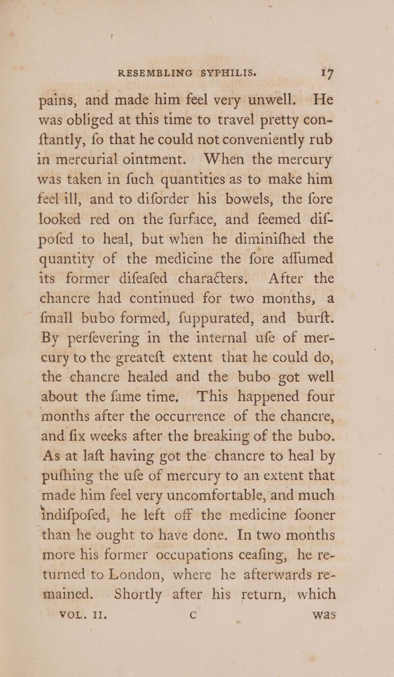 4 pains, and made him feel very unwell. He was obliged at this time to travel pretty con- ftantly, fo that he could not conveniently rub in mercurial ointment. When the mercury was taken in fuch quantities as to make him feel ill, and to diforder his bowels, the fore looked red on the furface, and feemed dif- _ pofed to heal, but when he diminifhed the quantity of the medicine the fore affumed its former difeafed characters. After the chancre had continued for two months, a {mall bubo formed, fuppurated, and burft. By perfevering in the internal ufe of mer- cury to the greateft extent that he could do, the chancre healed and the bubo got well about the fame time, This happened four months after the occurrence of the chancre, and fix weeks after the breaking of the bubo. As at laft having got the chancre to heal by pufhing the ufe of mercury to an extent that made him feel very uncomfortable, and much indifpofed, he left off the medicine fooner than he ought to have done. In two months more his former occupations ceafing, he re- turned to London, where he afterwards re- mained. Shortly after his return, which VOL. Il. @ was