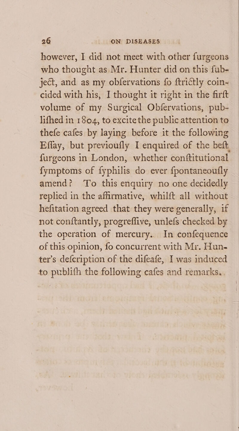 however, I did not meet with other furgeons who thought as Mr. Hunter did on this fub- ject, and as my obfervations fo ftrictly coin- cided with his, I thought it right in the firft volume of my Surgical Obfervations, pub- lifhed in 1804, to excite the public attention to thefe cafes by laying before it the following Effay, but previoufly I enquired of the beft | furgeons in London, whether conftitutional — fymptoms of fyphilis do ever {pontaneoutly amend? ‘To this enquiry no one decidedly replied in the afhrmative, whilft all without hefitation agreed that they were generally, if not conftantly, progreffive, unlefs checked by the operation of mercury.. In confequence of this opinion, fo concurrent with Mr. Hun- ter’s defcription of the difeafe, I was induced to publith the following cafes and remarks.