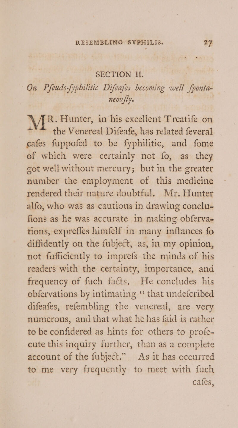 SECTION I. On Pfeudo-yphilitic Difeafes becoming well fponta- neou/ly. R. Hunter, in his excellent Treatife on the Venereal Difeafe, has related feveral. cafes fuppofed to be fyphilitic, and fome of which were certainly not fo, as they got well without mercury; but in the greater number the employment of this medicine rendered their nature doubtful. Mr. Hunter alfo, who was as cautious in drawing conclu- fions as he was accurate in making obferva- tions, expreffes himfelf in many inftances fo diffidently on the fubjeét, as, in my opinion, not fufficiently to imprefs the minds of his readers with the certainty, importance, and frequency of fuch facts. He concludes his obfervations by intimating “ that undefcribed difeafes, refembling the venereal, are very numerous, and that what he has faid is rather to be confidered as hints for others to profe- cute this inquiry further, than as a complete account of the fubject.” As it has occurred to me very frequently to meet with fuch cafes,