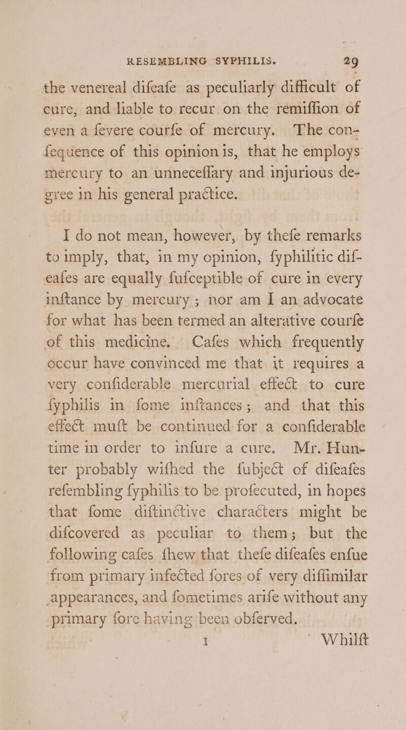 the venereal difeafe as peculiarly difficult of cure, and liable to recur on the remiffion of even a fevere courfe of mercury. The con- fequence of this opinionis, that he employs mercury to an unneceflary and injurious de- gree in his general practice. I do not mean, however, by thefe remarks toimply, that, in my opinion, fyphilitic dif eafes are equally fufceptible of cure in every inftance by mercury ; nor am I an advocate for what has been termed an alterative courfe of this medicine. Cafes which frequently occur have convinced me that it requires a very confiderable mercurial effect to cure fyphilis in fome inftances; and that this effect muft be continued for a confiderable time in order to infure a cure. Mr. Hun- ter probably wifhed the fubject of difeafes refembling fyphilis to be profecuted, in hopes that fome diftinctive characters might be difcovered as peculiar to them; but the following cafes fhew that thefe difeafes enfue from primary infected fores of very diffimilar appearances, and fometimes arife without any primary fore having been obferved. i | Whilft