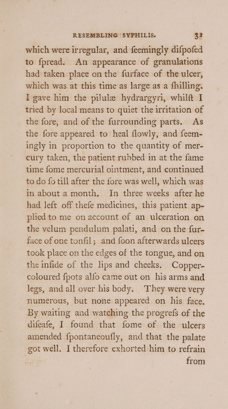 which were irregular, and feemingly difpofed to fpread. An appearance of granulations had taken place on the furface of the ulcer, which was at this time as large as a fhilling. i gave him the pilule hydrargyri, whilt I tried by local means to quiet the irritation of the fore, and of the furrounding parts. As the fore appeared to heal flowly, and feem- ingly in proportion to the quantity of mer- cury taken, the patient rubbed in at the fame time fome mercurial ointment, and continued to do fo till after the fore was well, which was in about a month. In three weeks after he had left off thefe medicines, this patient ap- plied to me on account of an ulceration on the velum pendulum palati, and on the fur- face of one tonfil; and foon afterwards ulcers took place on the edges of the tongue, and on the infide of the lips and cheeks. Copper- coloured fpots alfo came out on his arms and legs, and all over his body. They were very numerous, but none appeared on his face. By waiting and watching the progrefs of the difeafe, I found that fome of the ulcers amended {pontaneoufly, and that the palate got well. I therefore exhorted him to refrain from