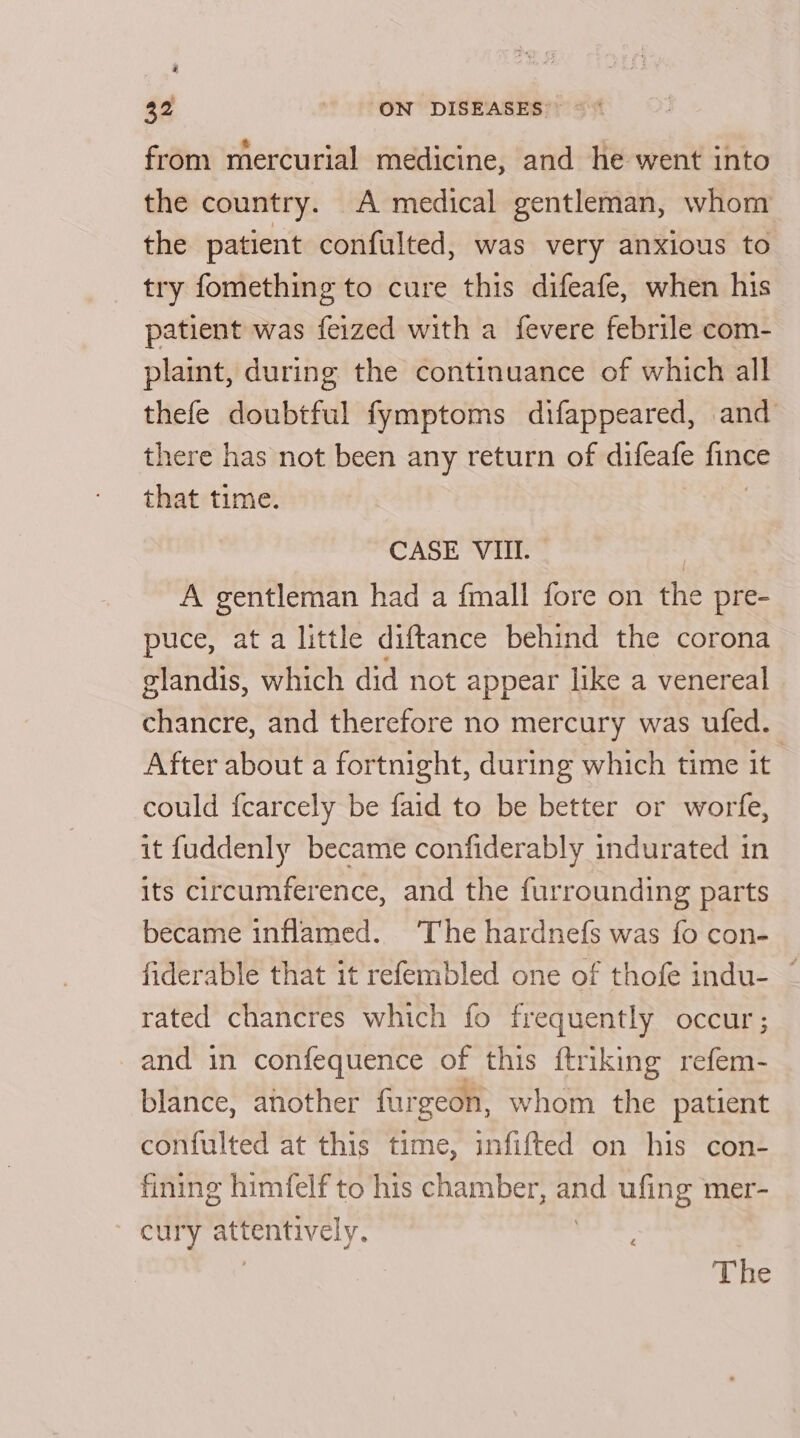 # 32 ON DISEASES’ ©‘ from mercurial medicine, and he went into the country. A medical gentleman, whom the patient confulted, was very anxious to try fomething to cure this difeafe, when his patient was feized with a fevere febrile com- plaint, during the continuance of which all thefe doubtful fymptoms difappeared, and there has not been any return of difeafe fince that time. CASE VIII. | A gentleman had a fmall fore on the pre- puce, ata little diftance behind the corona glandis, which did not appear like a venereal chancre, and therefore no mercury was ufed. After about a fortnight, during which time it could fcarcely be faid to be better or worfe, it fuddenly became confiderably indurated in its circumference, and the furrounding parts became inflamed. The hardnefs was fo con- fiderable that it refembled one of thofe indu- ~ rated chancres which fo frequently occur; _and in confequence of this ftriking refem- blance, another furgeon, whom the patient confulted at this time, infifted on his con- fining himfelf to his chamber, wins ufing mer- cury ¢ attentively. The