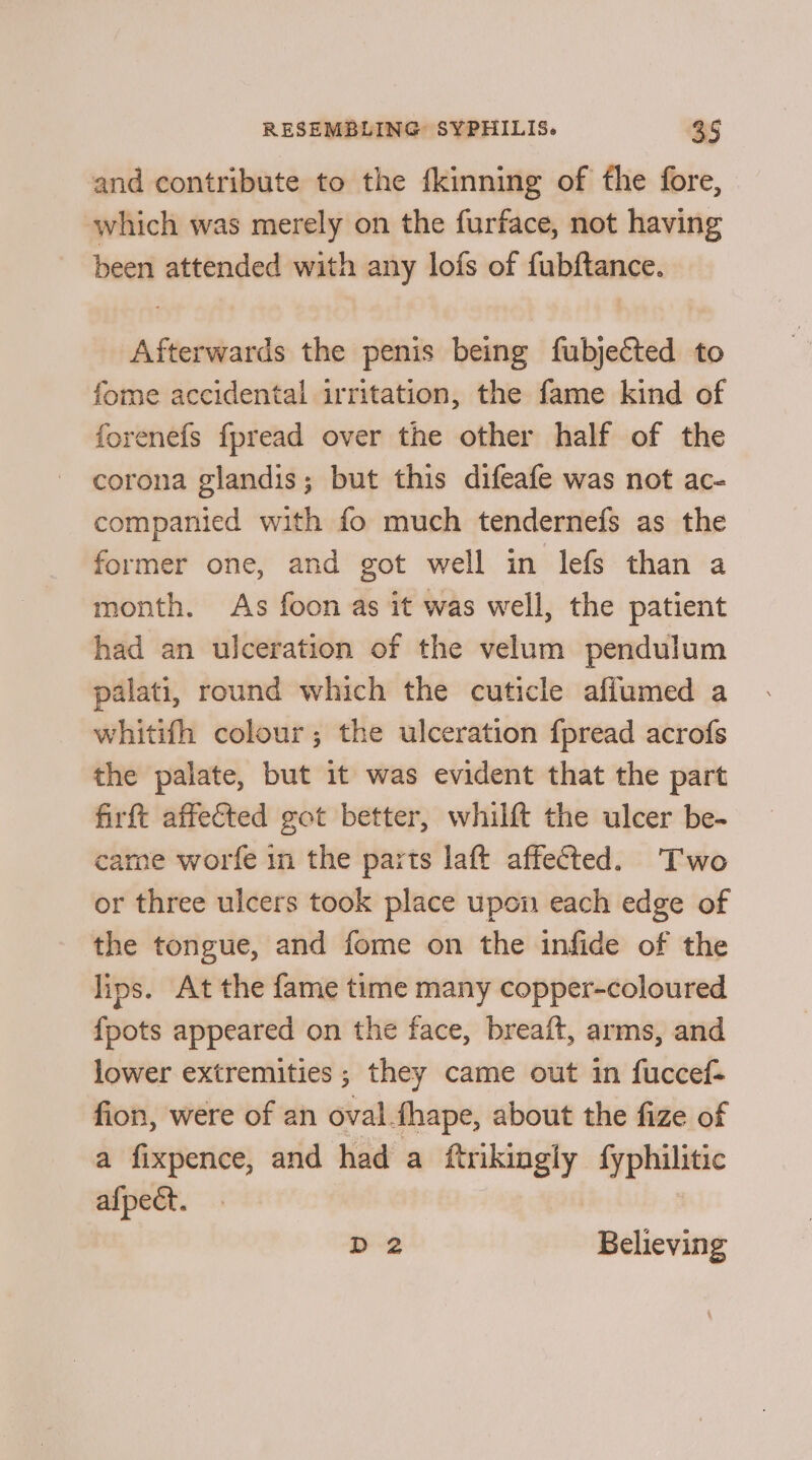 and contribute to the fkinning of fhe fore, which was merely on the furface, not having been attended with any lofs of fubftance. Afterwards the penis being fubjected to fome accidental irritation, the fame kind of forenefs fpread over the other half of the corona glandis; but this difeafe was not ac- companied with fo much tendernefs as the former one, and got well in lefs than a month. As foon as it was well, the patient had an ulceration of the velum pendulum palati, round which the cuticle affumed a whitifh colour; the ulceration {pread acrofs the palate, but it was evident that the part firft affected got better, whilft the ulcer be- came worfe in the parts laft affected. Two or three ulcers took place upon each edge of the tongue, and fome on the infide of the lips. At the fame time many copper-coloured fpots appeared on the face, breaft, arms, and lower extremities ; they came out in fuccef- fion, were of an oval {hape, about the fize of a fixpence, and had a ftrikingly fyphilitic afpect. D 2 Believing