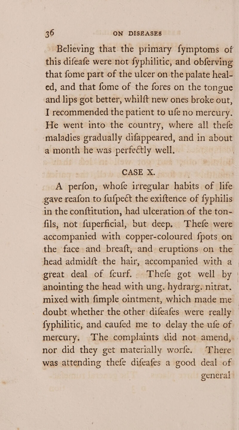 Believing that the primary fymptoms of this difeafe were not fyphilitic, and obferving that fome part of the ulcer on the palate heal- ed, and that fome of the fores on the tongue and lips got better, whilft new ones broke out, I recommended the patient to ufe no mercury. He went into the country, where all thefe ‘maladies gradually difappeared, and in about a month he was perfectly well. | 7 CASE X. A perfon, whofe irregular habits of life gave reafon to fufpect the exiftence of fyphilis in the conftitution, had ulceration of the ton- fils, not fuperficial, but deep. Thefe were accompanied with copper-coloured {pots on the face and breaft, and eruptions on the head admidft the hair, accompanied with a great deal of fcurf... Thefe got well by | anointing the head with ung. hydrarg. nitrat. mixed with fimple ointment, which made me doubt whether the other difeafes were really fyphilitic, and caufed me to delay the ufe of mercury. The complaints did not amend, nor did they get materially worfe. There was attending thefe difeafes a good deal of general