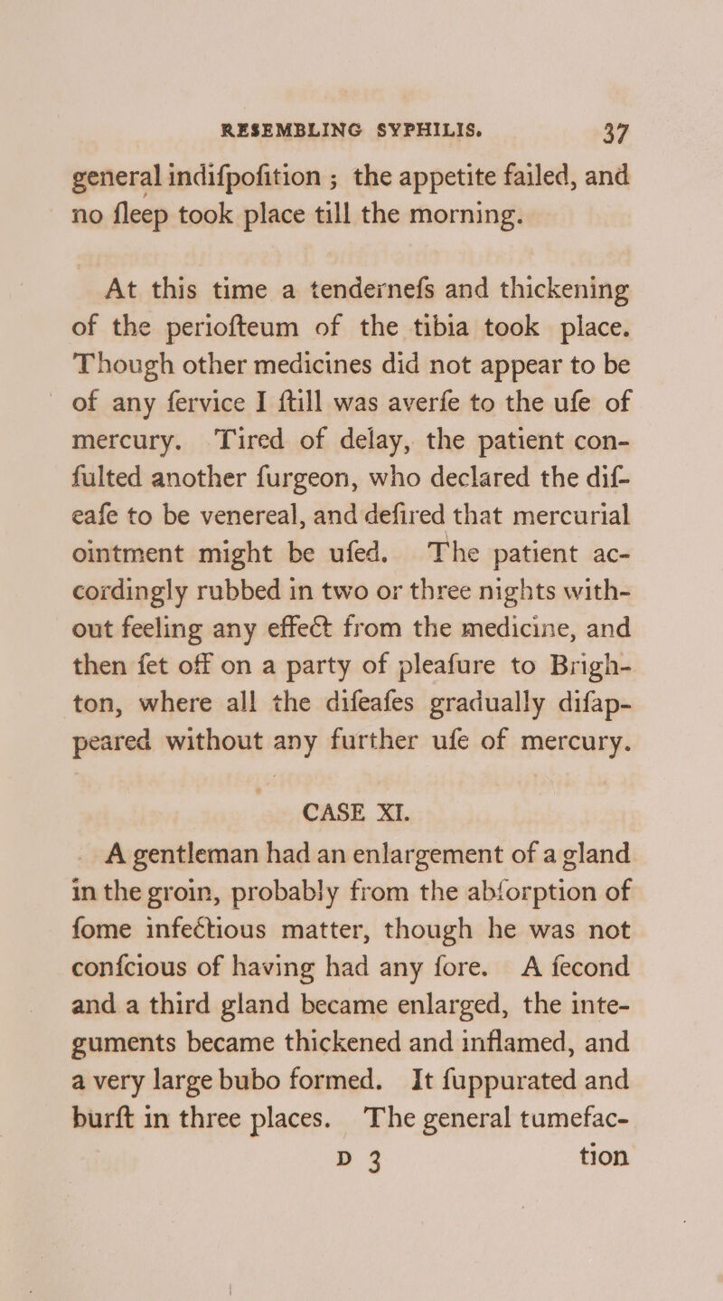 general indifpofition ; the appetite failed, and no fleep took place till the morning. At this time a tendernefs and thickening of the periofteum of the tibia took place. Though other medicines did not appear to be of any fervice I ftill was averfe to the ufe of mercury. Tired of delay, the patient con- fulted another furgeon, who declared the dif- eafe to be venereal, and defired that mercurial ointment might be ufed. The patient ac- cordingly rubbed in two or three nights with- out feeling any effect from the medicine, and then fet off on a party of pleafure to Brigh- ton, where all the difeafes gradually difap- peared without any further ufe of mercury. CASE XI. _ A gentleman had an enlargement of a gland in the groin, probably from the abforption of fome infectious matter, though he was not confcious of having had any fore. A fecond and a third gland became enlarged, the inte- guments became thickened and inflamed, and avery large bubo formed. It fuppurated and burft in three places. The general tumefac- D 3 tion