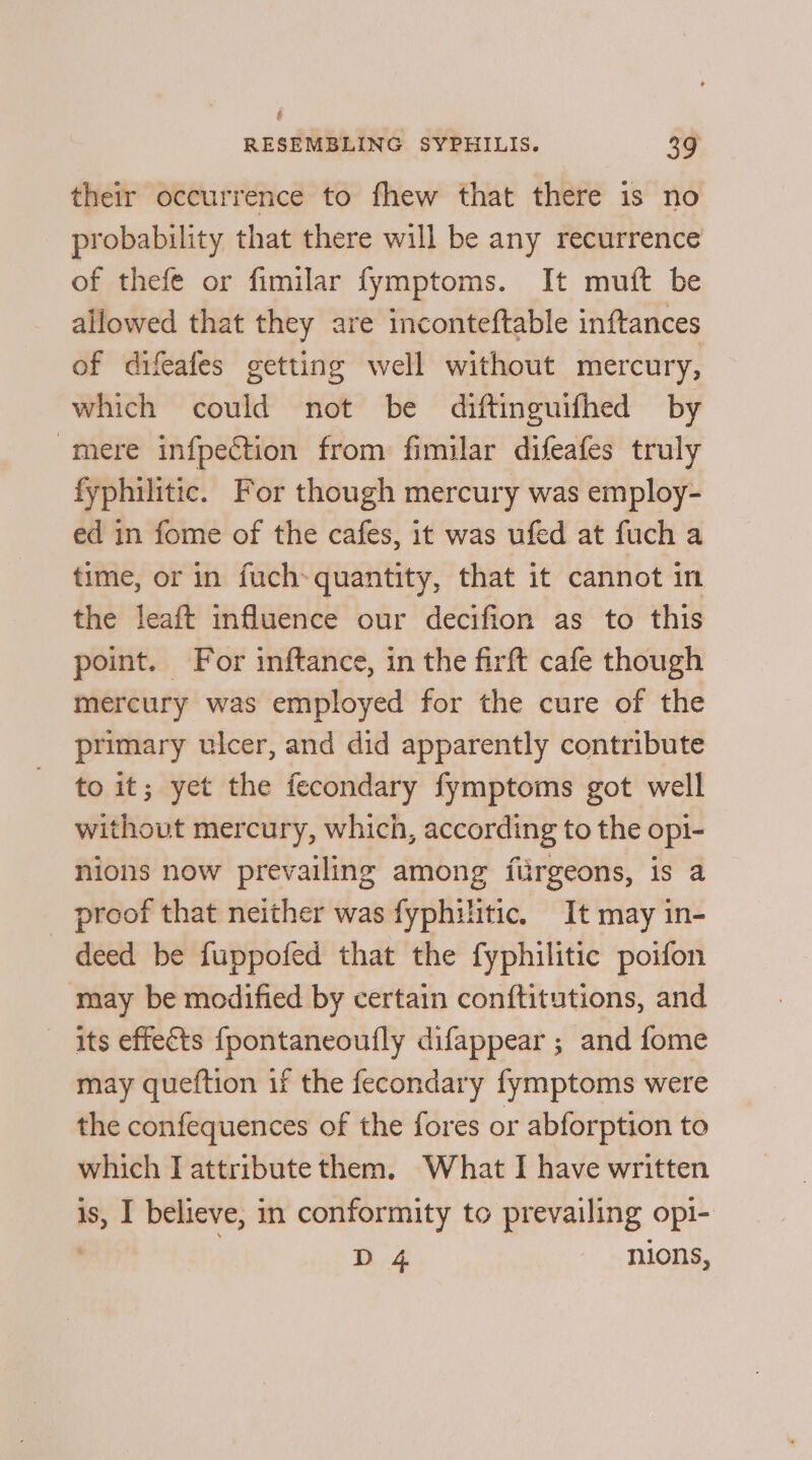 their occurrence to fhew that there is no probability that there will be any recurrence of thefe or fimilar fymptoms. It muft be allowed that they are inconteftable inftances of difeafes getting well without mercury, which could not be diftinguifhed by -mere infpection from fimilar difeafes truly fyphilitic. For though mercury was employ- ed in fome of the cafes, it was ufed at fuch a time, or in fuch- quantity, that it cannot in the leaft influence our decifion as to this point. For inftance, in the firft cafe though mercury was employed for the cure of the primary ulcer, and did apparently contribute to it; yet the fecondary fymptoms got well without mercury, which, according to the opi- nions now prevailing among flirgeons, is a proof that neither was fyphilitic. It may in- deed be fuppofed that the fyphilitic poifon may be modified by certain conftitutions, and its effects fpontaneoufly difappear ; and fome may queftion if the fecondary fymptoms were the confequences of the fores or abforption to which I attribute them. What I have written is, I believe, in conformity to prevailing opl- D 4 nions,