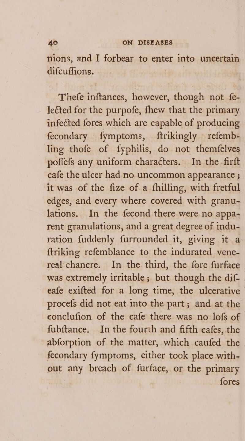 nions, and I forbear to enter into uncertain difcuffions. Thefe inftances, however, though not fe- leéted for the purpofe, fhew that the primary infected fores which are capable of producing fecondary fymptoms, ftrikingly — refemb- ling thofe of fyphilis, do not themfelves pofiefs any uniform characters. In the_firft cafe the ulcer had no uncommon appearance ; it was of the fize of a fhilling, with fretful edges, and every where covered with granu- lations. In the fecond there were no appa- rent granulations, and a great degree of indu- ration fuddenly furrounded it, giving it a ftriking refemblance to the indurated vene- real chancre. In the. third, the fore furface | was extremely irritable; but though the dif- | eafe exifted for a long time, the ulcerative procefs did not eat into the part; and at the conclufion of the cafe there was no lofs of fubftance. Inthe fourth and fifth cafes, the abforption of the matter, which caufed the fecondary fymptoms, either took place with- out any breach of furface, or the primary fores