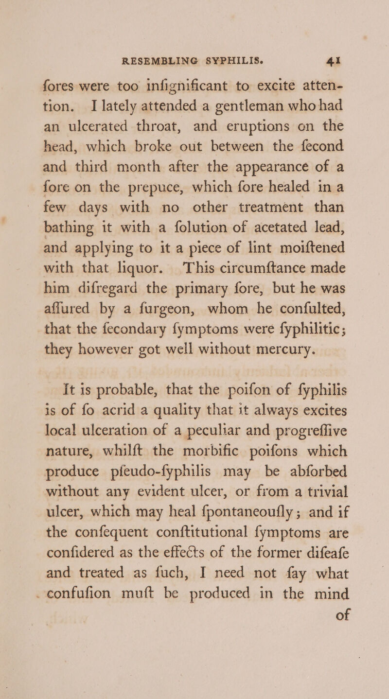 fores were too infignificant to excite atten- tion. I lately attended a gentleman who had an ulcerated throat, and eruptions on the head, which broke out between the fecond and third month after the appearance of a fore on the prepuce, which fore healed ina few days with no other treatment than bathing it with a folution of acetated lead, and applying to it a piece of lint moiftened with that liquor. This circumftance made him difregard the primary fore, but he was affured by a furgeon, whom he confulted, that the fecondary fymptoms were fyphilitic; they however got weil without mercury. it is probable, that the poifon of fyphilis is of fo acrid a quality that it always excites local ulceration of a peculiar and progreffive nature, whilft the morbific poifons which produce pfeudo-fyphilis may be abforbed without any evident ulcer, or from a trivial ulcer, which may heal fpontaneoufly ; and if the confequent conftitutional fymptoms are confidered as the effects of the former difeafe and treated as fuch, I need not fay what .confufion muft be produced in the mind of