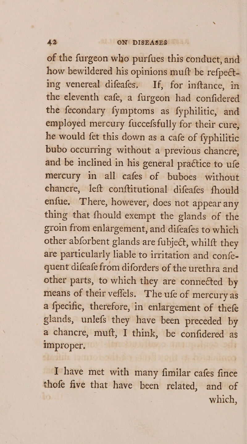 of the furgeon who purfues this conduct, and how bewildered his opinions mutt be refpeét- ing venereal difeafes. If, for inftance, in the eleventh cafe, a furgeon had confidered the fecondary fymptoms as fyphilitic, and employed mercury fuccefsfully for their cure, he would fet this down as a cafe of fyphilitic bubo occurring without a previous chancre, and be inclined in his general practice to ufe mercury in all cafes of buboes without chancre, left conftitutional difeafes fhould enfue, There, however, does not appear any thing that fhould exempt the glands of the groin from enlargement, and difeafes to which other abforbent glands are fubjet, whilft they are particularly liable to irritation and confe- quent difeafe from diforders of the urethra and other parts, to which they are conneéted by means of their veflels. The ufe of mercury as a {pecific, therefore, in enlargement of thefe glands, unlefs they have been preceded by a chancre, muft, I think, be confidered as improper. I have met with many fimilar cafes fince ‘thofe five that have been related, and of which,