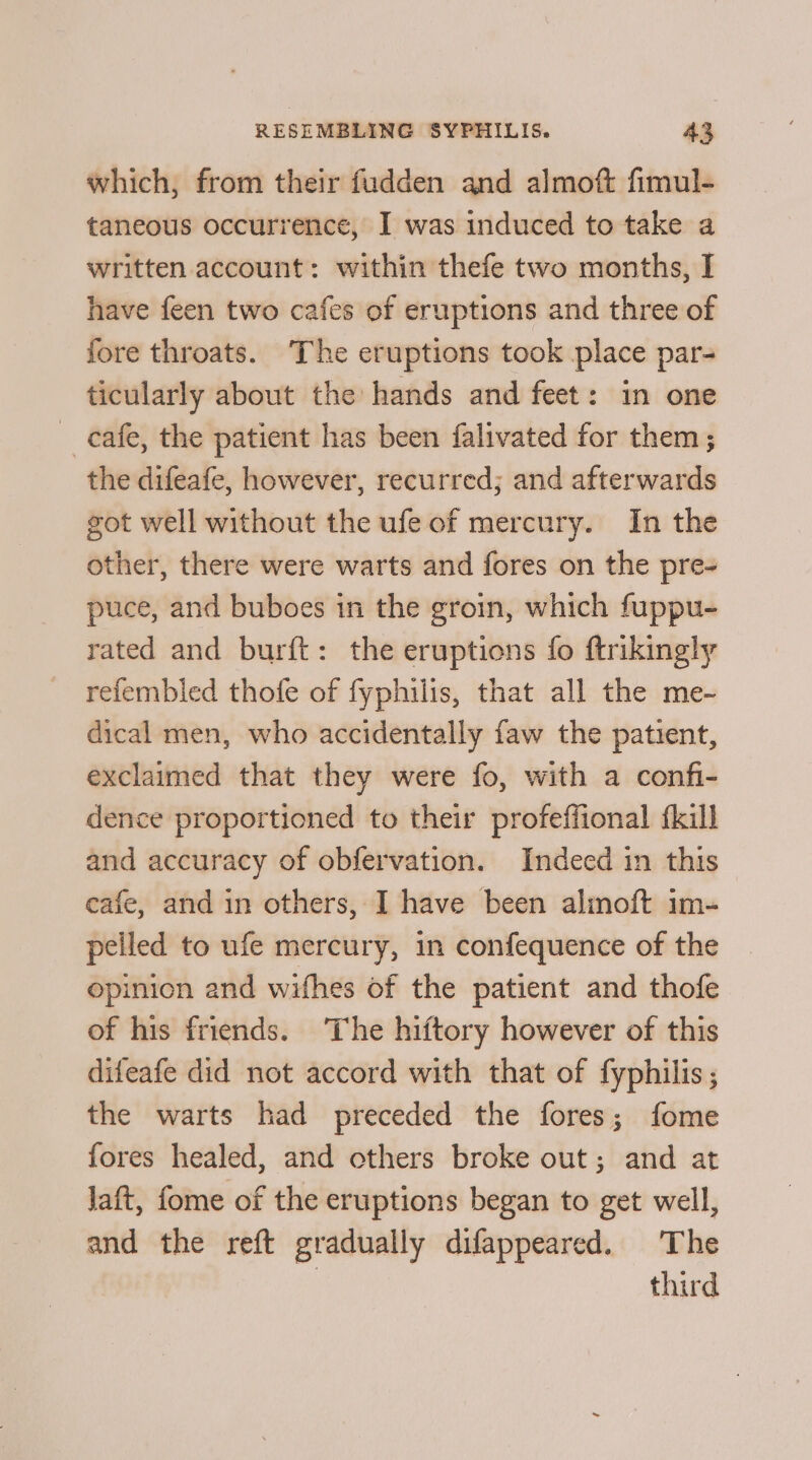 which, from their fudden and almoft fimul- taneous occurrence, I was induced to take a written account: within thefe two months, I have feen two cafes of eruptions and three of fore throats. The eruptions took place par- ticularly about the hands and feet: in one cafe, the patient has been falivated for them; the difeafe, however, recurred; and afterwards got well without the ufe of mercury. In the other, there were warts and fores on the pre- puce, and buboes in the groin, which fuppu- rated and burft: the eruptions fo ftrikingly refembled thofe of fyphilis, that all the me- dical men, who accidentally faw the patient, exclaimed that they were fo, with a confi- dence proportioned to their profeffional {kill and accuracy of obfervation. Indeed in this cafe, and in others, I have been alinoft im- pelled to ufe mercury, in confequence of the opinion and wifhes of the patient and thofe of his friends. The hiftory however of this difeafe did not accord with that of fyphilis ; the warts had preceded the fores; fome fores healed, and others broke out; and at Jaft, fome of the eruptions began to get well, and the reft gradually difappeared. The third