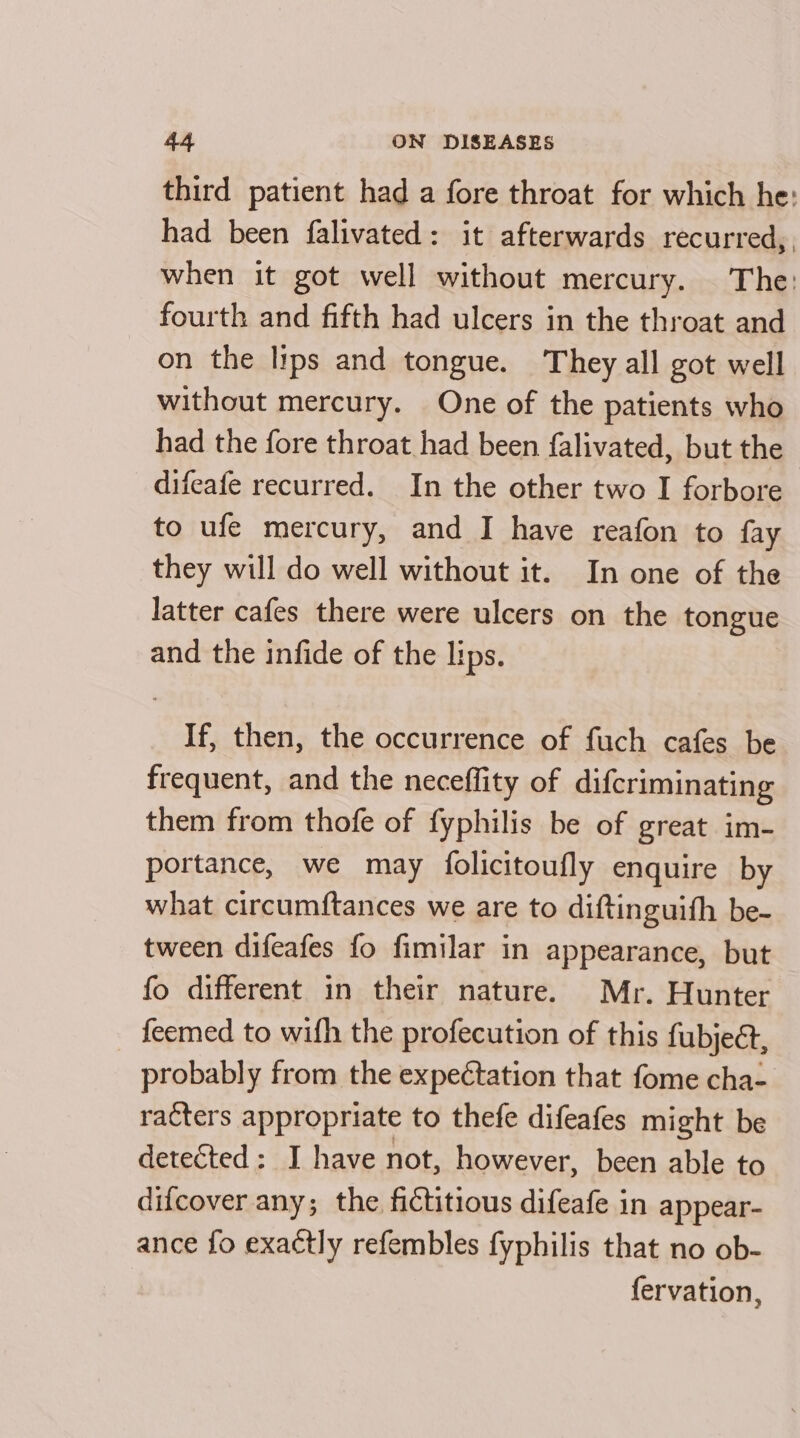 third patient had a fore throat for which he: had been falivated: it afterwards recurred, when it got well without mercury. The: fourth and fifth had ulcers in the throat and on the lips and tongue. They all got well without mercury. One of the patients who had the fore throat had been falivated, but the difeafe recurred. In the other two I forbore to ufe mercury, and I have reafon to fay they will do well without it. In one of the latter cafes there were ulcers on the tongue and the infide of the lips. If, then, the occurrence of fuch cafes be frequent, and the neceffity of difcriminating them from thofe of fyphilis be of great im- portance, we may folicitoufly enquire by what circumftances we are to diftinguith be- tween difeafes fo fimilar in appearance, but fo different in their nature. Mr. Hunter feemed to wifh the profecution of this fubject, probably from the expectation that fome cha- racters appropriate to thefe difeafes might be detected: JI have not, however, been able to difcover any; the fictitious difeafe in appear- ance fo exactly refembles fyphilis that no ob- fervation,