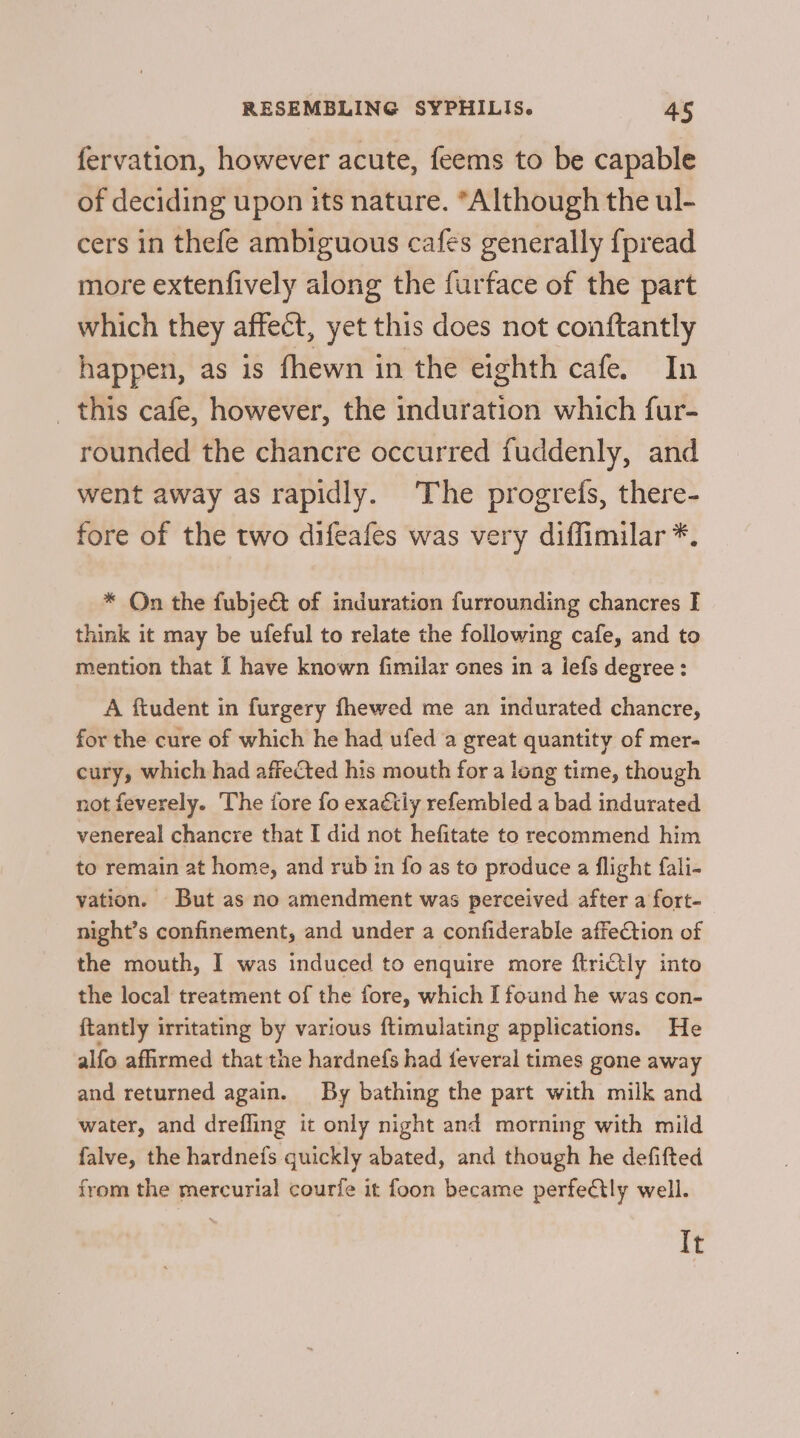 fervation, however acute, feems to be capable of deciding upon its nature. “Although the ul- cers in thefe ambiguous cafes generally {fpread more extenfively along the furface of the part which they affect, yet this does not conftantly happen, as is fhewn in the eighth cafe. In _ this cafe, however, the induration which fur- rounded the chancre occurred fuddenly, and went away as rapidly. The progrefs, there- fore of the two difeafes was very diffimilar *. * On the fubje@ of induration furrounding chancres I think it may be ufeful to relate the following cafe, and to mention that { have known fimilar ones in a lefs degree: A ftudent in furgery fhewed me an indurated chancre, for the cure of which he had ufed a great quantity of mer- cury, which had affected his mouth for a long time, though not feverely. The iore fo exaétly refembled a bad indurated venereal chancre that I did not hefitate to recommend him to remain at home, and rub in {fo as to produce a flight fali- vation. But as no amendment was perceived after a fort- night’s confinement, and under a confiderable affection of the mouth, I was induced to enquire more ftriCtly into the local treatment of the fore, which I found he was con- ftantly irritating by various ftimulating applications. He alfo affirmed that the hardnefs had feveral times gone away and returned again. By bathing the part with milk and water, and drefling it only night and morning with mild falve, the hardnefs quickly abated, and though he defifted from the mercurial courfe it foon became perfeCtly well. It