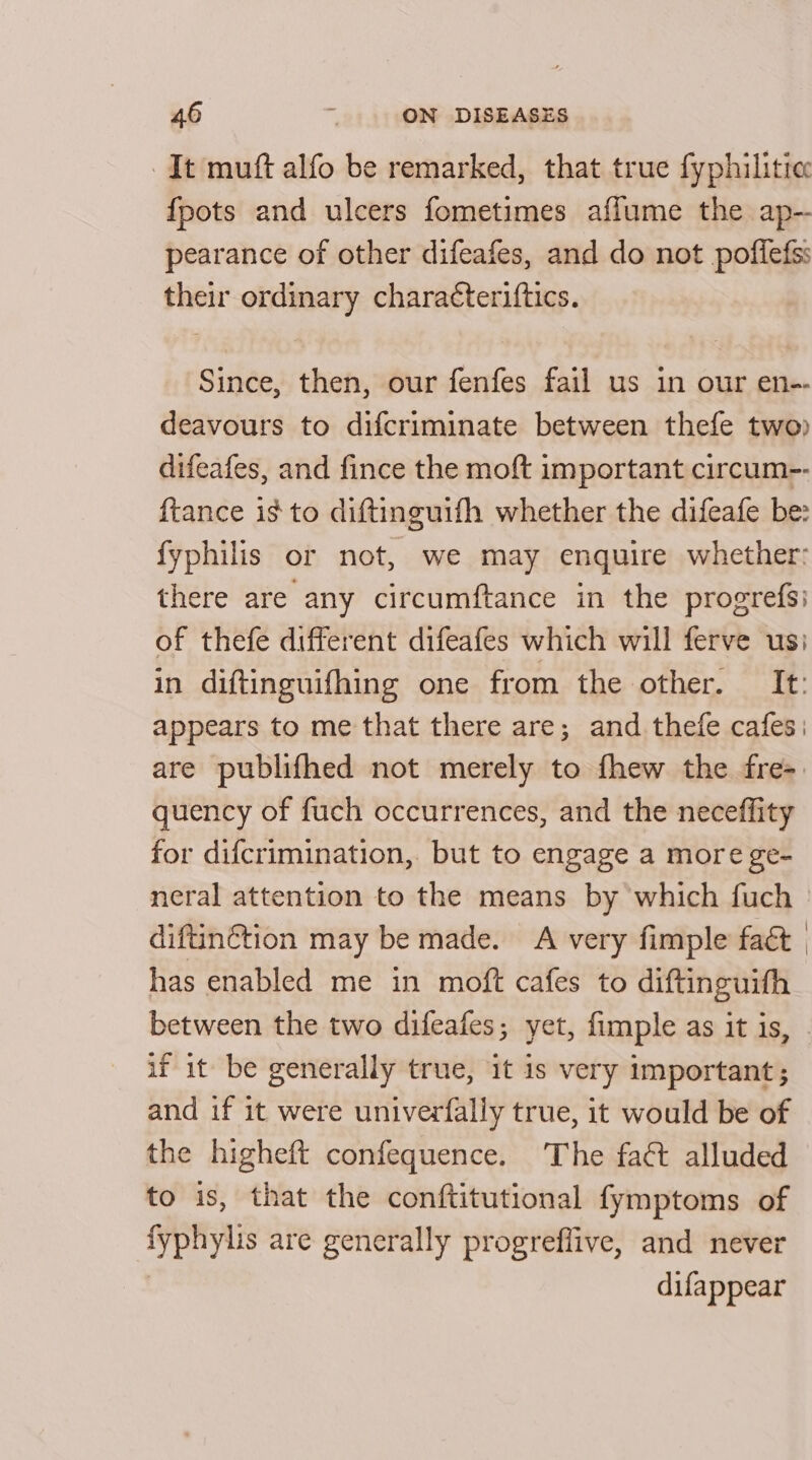 It muft alfo be remarked, that true fyphilitie {pots and ulcers fometimes aflume the ap- pearance of other difeafes, and do not poffefss their ordinary charatteriftics. Since, then, our fenfes fail us in our en-- deavours to difcriminate between thefe two) difeafes, and fince the moft important circum-- ftance is to diftinguifh whether the difeafe be: fyphilis or not, we may enquire whether: there are any circumftance in the progrefsi of thefe different difeafes which will ferve us: in diftinguifhing one from the other. It: appears to me that there are; and thefe cafes: are publifhed not merely to fhew the fre=. quency of fuch occurrences, and the neceffity for difcrimination, but to engage a more ge- neral attention to the means by which fuch | diftinétion may be made. A very fimple fact | has enabled me in moft cafes to diftinguifh between the two difeafes; yet, fimple as it is, - if it be generally true, it is very important; and if it were univerfally true, it would be of the higheft confequence. The fact alluded to is, that the conftitutional fymptoms of ba Naat are generally progreflive, and never difappear