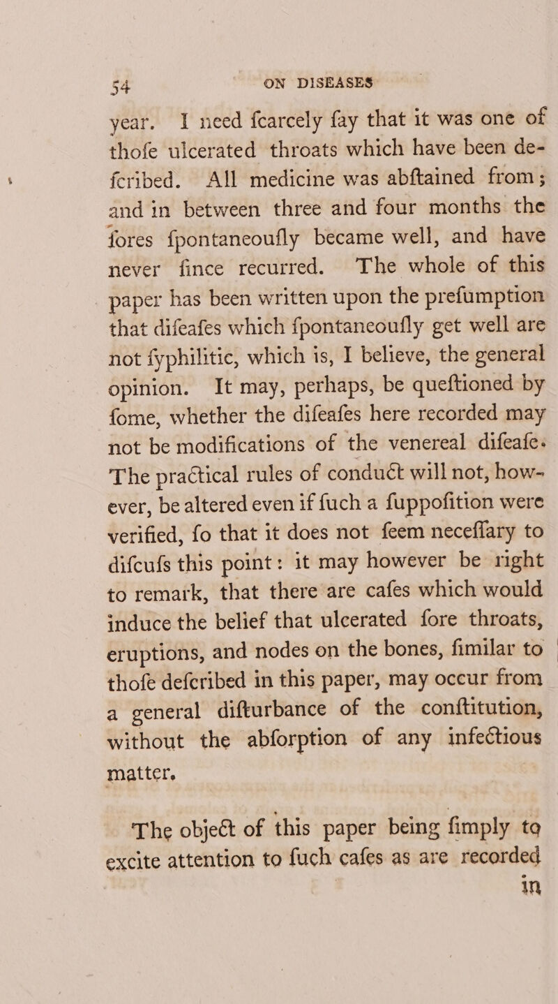 year. I need fcarcely fay that it was one of thofe ulcerated throats which have been de- feribed. All medicine was abftained from; and in between three and four months the fores {pontaneoufly became well, and have never fince recurred. The whole of this _ paper has been written upon the prefumption that difeafes which fpontaneoufly get well are not fyphilitic, which is, I believe, the general opinion. It may, perhaps, be queftioned by fome, whether the difeafes here recorded may not be modifications of the venereal difeafe. The practical rules of conduct will not, how- ever, be altered even if {uch a fuppofition were verified, fo that 1t does not feem neceffary to difcufs this point: it may however be right to remark, that there are cafes which would induce the belief that ulcerated fore throats, eruptions, and nodes on the bones, fimilar to thofe defcribed in this paper, may occur from a general diftturbance of the conftitution, without the abforption of any infectious matter, The objet of this paper being fimply to excite attention to fuch cafes as are recorded in