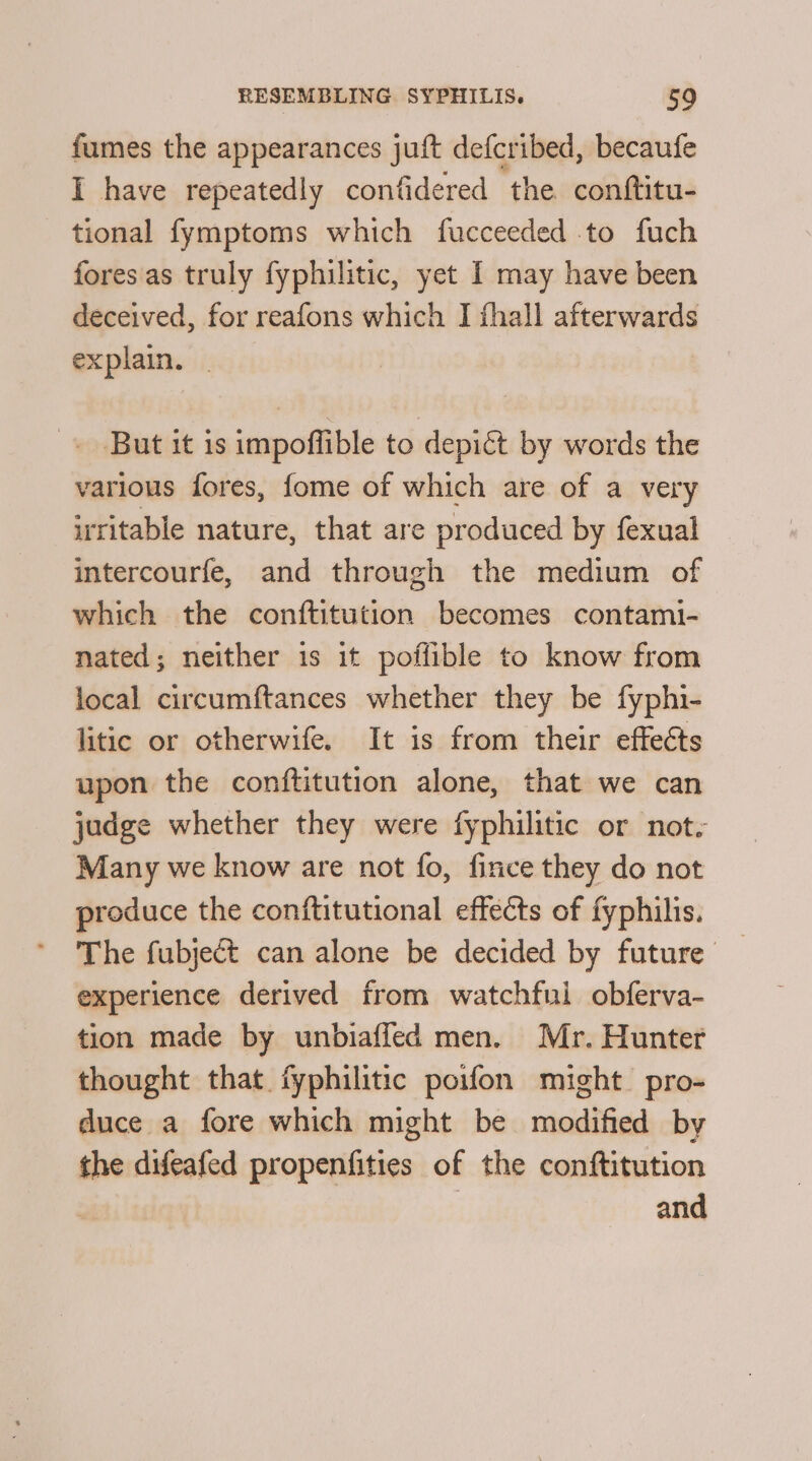 fumes the appearances juft defcribed, becaufe I have repeatedly confidered ‘the. conftitu- tional fymptoms which fucceeded to fuch fores'as truly fyphilitic, yet I may have been deceived, for reafons which IJ fhall afterwards explain. But it is impoflible to depict by words the various fores, fome of which are of a very irritable nature, that are produced by fexual intercourfe, and through the medium of which the conftitution becomes contami- nated; neither is it poffible to know from local circumftances whether they be fyphi- litic or otherwife. It is from their effeéts upon the conftitution alone, that we can judge whether they were fyphilitic or not. Many we know are not fo, fince they do not produce the conftitutional effects of fyphilis. The fubject can alone be decided by future experience derived from watchful obferva- tion made by unbiaffed men. Mr. Hunter thought that fyphilitic poifon might. pro- duce a fore which might be rieidifidad by the difeafed propenfities of the conftitution and