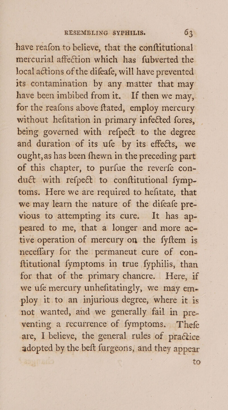 have reafon to believe, that the conftitutional mercurial affection which has fubverted the local actions of the difeafe, will have prevented its contamination by any matter that may have been imbibed from it. If then we may, for the reafons above ftated, employ mercury without hefitation in primary infected fores, _ being governed with refpect to the degree and duration of its ufe by its effects, we ought, as has been fhewn in the preceding part of this chapter, to purfue the reverfe con- duct with refpect to conftitutional fymp- toms. Here we are required to hefitate, that we may learn the nature of the difeafe pre- vious to attempting its cure. It has ap- peared to me, that a longer and more ac- tive operation of mercury on the fyftem is neceflary for the permaneut cure of con- ftitutional fymptoms in true fyphilis, than for that of the primary chancre. Here, if we ufe mercury unhefitatingly, we may em- ploy it to an injurious degree, where it is not wanted, and we generally fail in pre- venting a recurrence of fymptoms. Thefe are, I believe, the general rules of praétice adopted by the beft furgeons, and they appear to