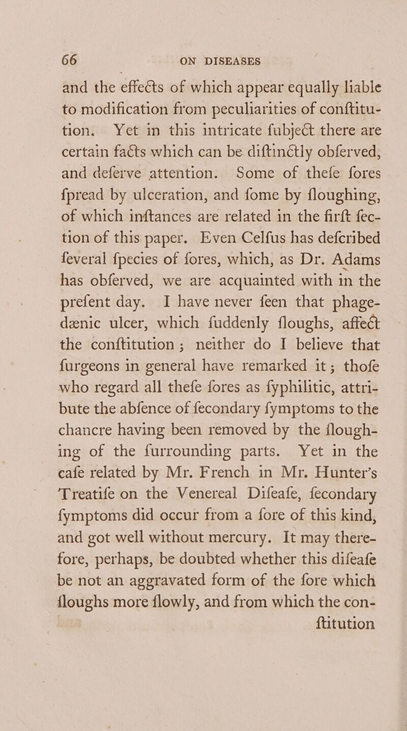 and the effects of which appear equally liable to modification from peculiarities of conftitu- tion. Yet in this intricate fubject there are certain faéts which can be diftinétly obferved, and deferve attention. Some of thefe fores {pread by ulceration, and fome by floughing, of which inftances are related in the firft fec- tion of this paper. Even Celfus has defcribed feveral {pecies of fores, which, as Dr. Adams has obferved, we are acquainted with in the prefent day. I have never feen that phage- deenic ulcer, which fuddenly floughs, affect the conftitution ; neither do I believe that furgeons in general have remarked it; thofe who regard all thefe fores as fyphilitic, attri- bute the abfence of fecondary fymptoms to the chancre having been removed by the flough- ing of the furrounding parts. Yet in the cafe related by Mr. French in Mr. Hunter’s Treatife on the Venereal Difeafe, fecondary fymptoms did occur from a fore of this kind, and got well without mercury. It may there- fore, perhaps, be doubted whether this difeafe be not an aggravated form of the fore which {loughs more flowly, and from which the con- {titution