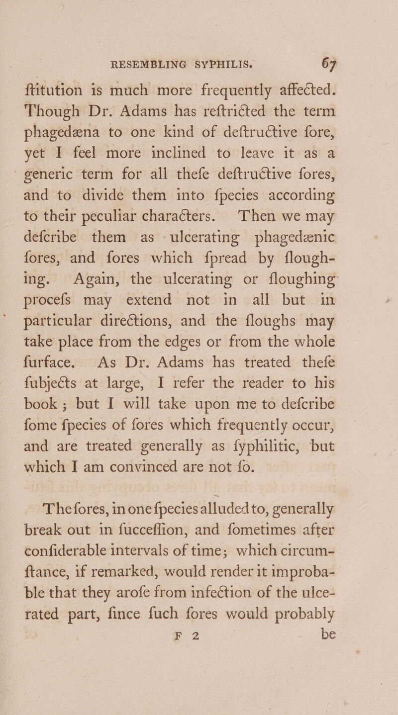 ftitution is much more frequently affected. Though Dr. Adams has reftricted the term phagedzna to one kind of deftrudtive fore, yet I feel more inclined to leave it as a generic term for all thefe deftructive fores, and to divide them into fpecies according to their peculiar characters. Then we may defcribe them as ulcerating phagedznic fores, and fores which fpread by flough- ing. Again, the ulcerating or floughing procefs may extend not in all but in particular directions, and the floughs may take place from the edges or from the whole furface. As Dr. Adams has treated thefe fubjects at large, I refer the reader to his book ; but I will take upon me to defcribe fome fpecies of fores which frequently occur, and are treated generally as fyphilitic, but which I am convinced are not fo. Thefores, in onefpecies alluded to, generally break out in fucceffion, and fometimes after confiderable intervals of time; which circum- ftance, if remarked, would render 1t improba- ble that they arofe from infection of the ulce- rated part, fince fuch fores would probably F 2 be