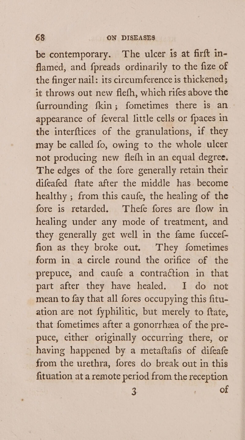 be contemporary. The ulcer is at firft in- flamed, and fpreads ordinarily to the fize of the finger nail: its circumference is thickened ; it throws out new flefh, which rifes above the {urrounding fkin; fometimes there is an. appearance of feveral little cells or fpaces in the interftices of the granulations, if they may be called fo, owing to the whole ulcer not producing new flefh in an equal degree. The edges of the fore generally retain their difeafed ftate after the middle has become healthy ; from this caufe, the healing of the fore is retarded. Thefe fores are flow in healing under any mode of treatment, and they generally get well in the fame fuccef- fion as they broke out. They fometimes form in a circle round the orifice of the prepuce, and caufe a contraction in that part after they have healed. I do not mean to fay that all fores occupying this fitu- ation are not fyphilitic, but merely to ftate, that fometimes after a gonorrhea of the pre- puce, either originally occurring there, or having happened by a metaftafis of difeafe from the urethra, fores do break out in this fituation at a remote period from the reception 3. of