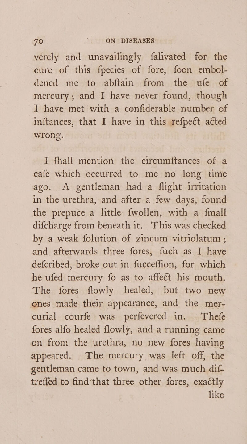 verely and unavailingly falivated for the cure of this fpecies of fore, foon embol- dened me to abftain from the ufe of mercury; and I have never found, though I have met with a confiderable number of inftances, that I have in this refpect acted wrong. I fhall mention the circumftances of a cafe which occurred to me no long time ago. A gentleman had a flight irritation in the urethra, and after a few days, found the prepuce a little fwollen, with a {mall difcharge from beneath it. This was checked by a weak folution of zincum vitriolatum ; and afterwards three fores, fuch as I have defcribed, broke out in fucceflion, for which he ufed mercury fo as to affect his mouth. The fores flowly healed, but two new ones made their appearance, and the mer- curial courfe was perfevered in. | Thefe fores alfo healed flowly, and a running came on from the urethra, no new fores having appeared. The mercury was left off, the gentleman came to town, and was much dif- trefled to find‘that three other fores, exactly | like