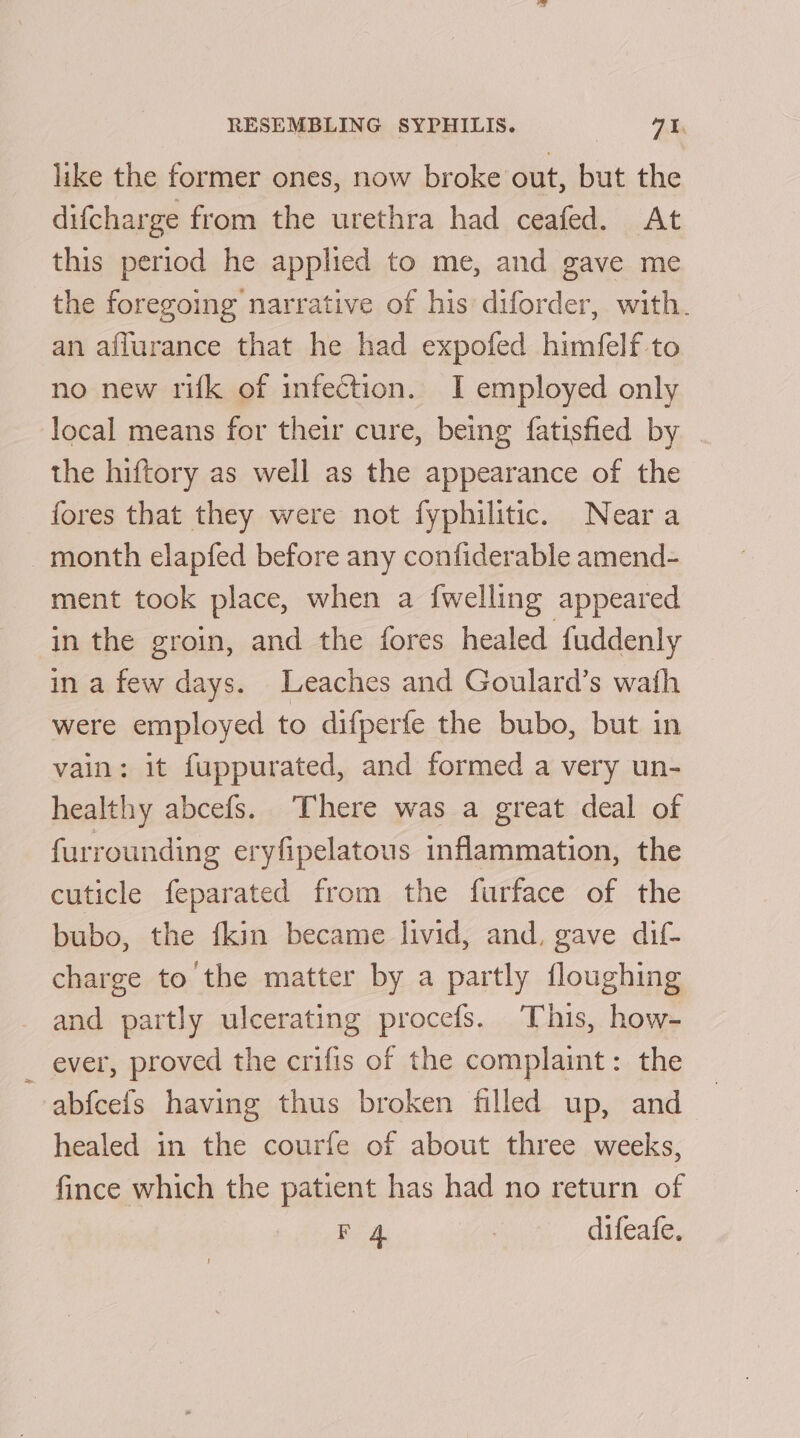 like the former ones, now broke out, but the difcharge from the urethra had ceafed. At this period he applied to me, and gave me the foregoing narrative of his diforder, with. an affurance that he had expofed himfelf to no new rifk of infection. I employed only local means for their cure, being fatisfied by the hiftory as well as the appearance of the fores that they were not fyphilitic. Neara month elapfed before any confiderable amend- ment took place, when a {welling appeared in the groin, and the fores healed fuddenly in a few days. Leaches and Goulard’s wath were employed to difperfe the bubo, but in vain: it fuppurated, and formed a very un- healthy abcefs. There was a great deal of furrounding eryfipelatous inflammation, the cuticle feparated from the furface of the bubo, the fkin became livid, and, gave dif- charge to the matter by a partly floughing and partly ulcerating procefs. This, how- — ever, proved the crifis of the complaint: the abfcefs having thus broken filled up, and healed in the courfe of about three weeks, fince which the patient has had no return of F 4 | difeafe.