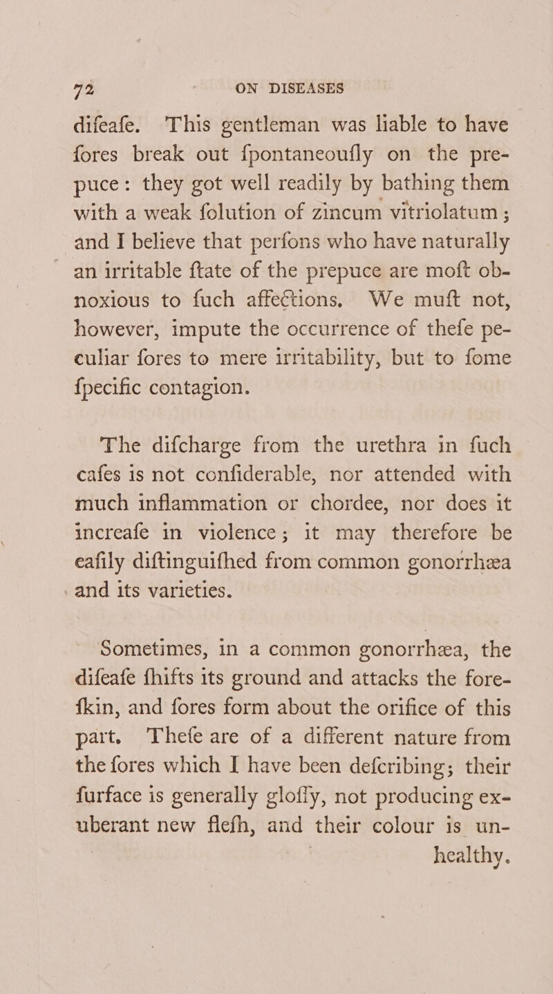 difeafe. This gentleman was liable to have fores break out f{pontaneoufly on the pre- puce: they got well readily by bathing them with a weak folution of zincum vitriolatum ; and I believe that perfons who have naturally an irritable ftate of the prepuce are moft ob- noxious to fuch affections. We muft not, however, impute the occurrence of thefe pe- culiar fores to mere irritability, but to fome {pecific contagion. The difcharge from the urethra in fuch cafes is not confiderable, nor attended with much inflammation or chordee, nor does it increafe in violence; it may therefore be eafily diftinguifhed from common gonorrhea and its varieties. Sometimes, in a common gonorrhea, the difeafe fhifts 1ts ground and attacks the fore- fkin, and fores form about the orifice of this part. Thefe are of a different nature from the fores which I have been defcribing; their furface is generally glofly, not producing ex- uberant new flefh, and their colour is un- healthy.