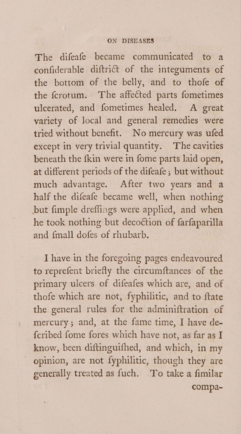 The difeafe became communicated to a confiderable diftrict of the integuments of the bottom of the belly, and to thofe of the fcrotum. ‘The affected parts fometimes ulcerated, and fometimes healed. A great variety of local and general remedies were tried without benefit. No mercury was ufed except in very trivial quantity. The cavities beneath the fkin were in fome parts laid open, at different periods of the difeafe ; but without much advantage. After two years and a half the difeafe became well, when nothing but fimple dreflings were applied, and when he took nothing but decoction of farfaparilla and {mall dofes of rhubarb. I have in the foregoing pages endeavoured. to reprefent briefly the circumftances of the primary ulcers of difeafes which are, and of thofe which are not, fyphilitic, and to ftate the general rules for the adminiftration of mercury; and, at the fame time, I have de- {cribed fome fores which have not, as far as I know, been diftinguifhed, and which, in my opinion, are not fyphilitic, though they are generally treated as fuch. To take a fimilar | compa-