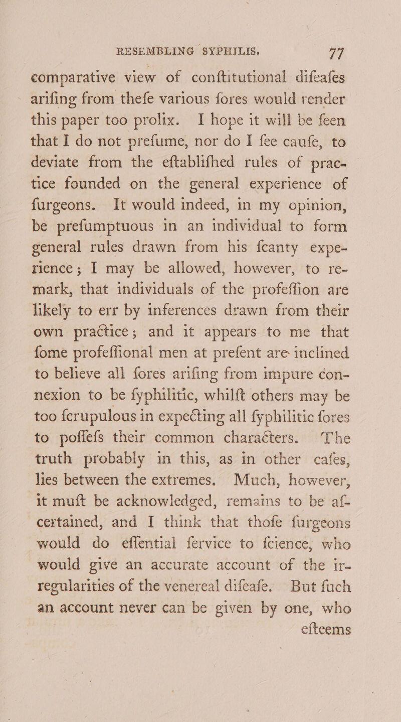 comparative view of conftitutional difeafes arifing from thefe various fores would render this paper too prolix. I hope it will be feen that I do not prefume, nor do I fee caufe, to deviate from the eftablifhed rules of prac- tice founded on the general experience of furgeons. It would indeed, in my opinion, be prefumptuous in an individual to form general rules drawn from his fcanty expe- rience; I may be allowed, however, to re- mark, that individuals of the profeffion are likely to err by inferences drawn from their own practice; and it appears to me that fome profeffional men at prefent are inclined to believe all fores arifing from impure con- nexion to be fyphilitic, whilft others may be too {crupulous in expecting all fyphilitic fores to pofiefs their common characters. The truth probably in this, as in other cafes, lies between the extremes. Much, however, it muft be acknowledged, remains to be af- certained, and I think that thofe furgeons would do effential fervice to fcience,; who would give an accurate account of the ir- regularities of the venereal difeafe. But fuch an account never can be given by one, who efteems