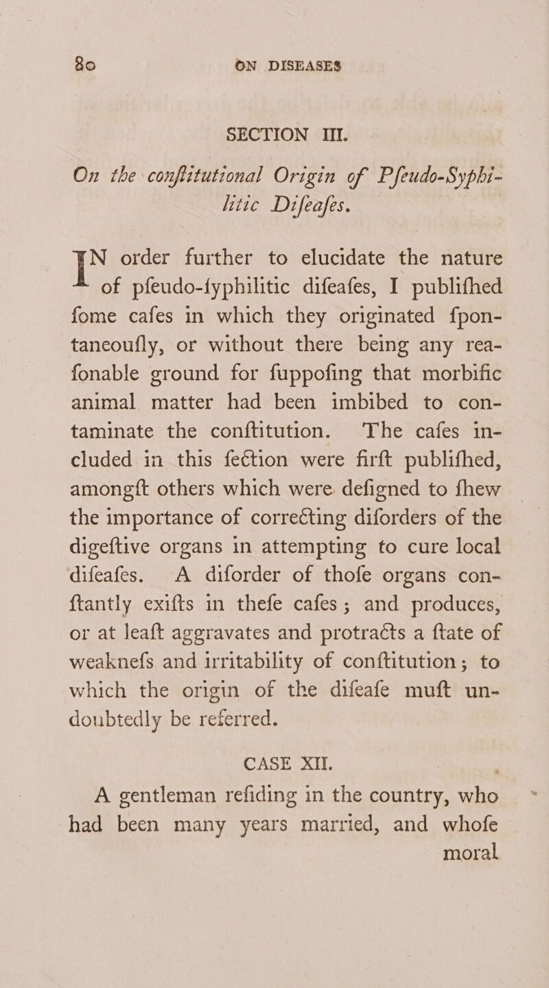 SECTION III. On the conflitutional Origin of Pfeudo-Syphi- litte Difeafes. N order further to elucidate the nature of pfeudo-fyphilitic difeafes, I publifhed fome cafes in which they originated fpon- taneoufly, or without there being any rea- fonable ground for fuppofing that morbific animal matter had been imbibed to con- taminate the conftitution. The cafes in- cluded in this fection were firft publifhed, amongft others which were. defigned to fhew the importance of correcting diforders of the digeftive organs in attempting to cure local difeafes. A diforder of thofe organs con- {tantly exifts in thefe cafes; and produces, or at leaft aggravates and protracts a ftate of weaknefs and irritability of conftitution; to which the origin of the difeafe muft un- doubtedly be referred. CASE XII. A gentleman refiding in the country, who had been many years married, and whofe moral