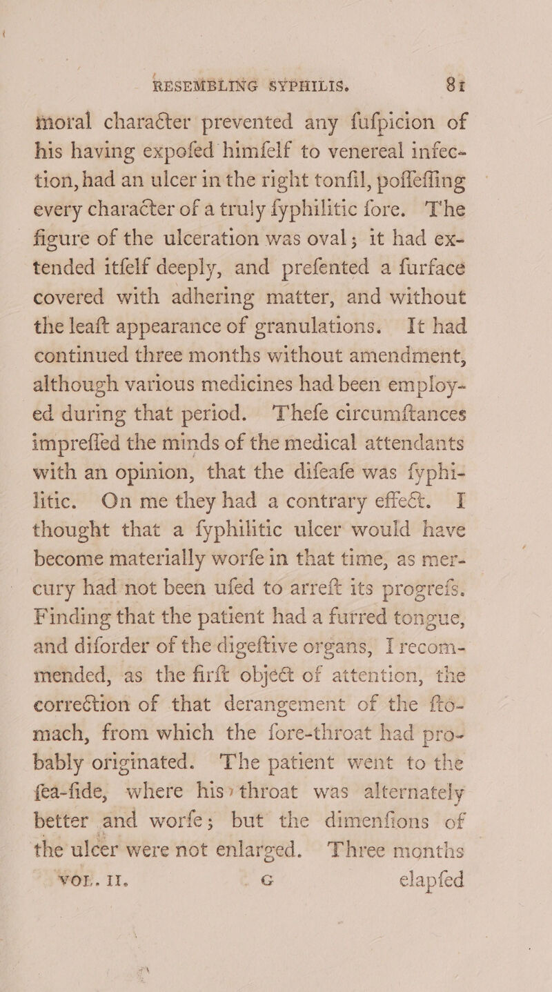 moral character prevented any fufpicion of his having expofed himfelf to venereal infec- tion, had an ulcer in the right tonfil, poffefling every character of a truly fyphilitic fore. The figure of the ulceration was oval; it had ex- tended itfelf deeply, and prefented a furface covered with adhering matter, and without the leaft appearance of granulations. It had continued three months without amendment, although various medicines had been employ- ed during that period. Thefe circumftances imprefied the minds of the medical attendants with an opinion, that the difeafe was fyphi- litic. On me they had a contrary effect. I thought that a fyphilitic ulcer would have become materially worfe in that time, as mer- cury had not been ufed to arreft its progrefs. Finding that the patient had a furred tongue, and diforder of the digeftive organs, Irecom- mended, as the firft obje&amp; of attention, the correction of that derangement of the fto- mach, from which the fore-throat had pro- bably originated. The patient went to the fea-fide, where his’ throat was alternately better and worfe; but the dimenfions of the ulcer were not enlarged. Three months VOI. II. _G elapfed