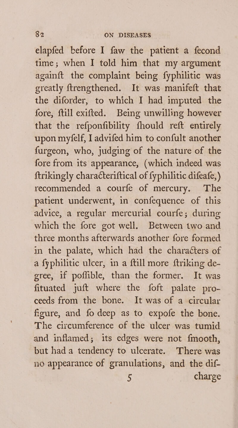 elapfed before I faw the patient a fecond time; when I told him that my argument againft the complaint being fyphilitic was greatly ftrengthened. It was manifeft that the diforder, to which I had imputed the fore, fill exifted. Being unwilling however that the refponfibility fhould reft entirely upon myfelf, I advifed him to confult another furgeon, who, judging of the nature of the fore from its appearance, (which indeed was ftrikingly characteriftical of fyphilitic difeafe, ) recommended a courfe of mercury. The patient underwent, in confequence of this advice, a regular mercurial courfe; during which the fore got well. Between two and three months afterwards another fore formed in the palate, which had the characters of a fyphilitic ulcer, in a ftill more ftriking de- gree, if poffible, than the former. It was fituated juft where the foft palate pro- ceeds from the bone. It was of a circular figure, and fo deep as to expofe the bone. The circumference of the ulcer was tumid and inflamed; its edges were not {mooth, but hada tendency to ulcerate. There was no appearance of granulations, and the dif- 5 charge