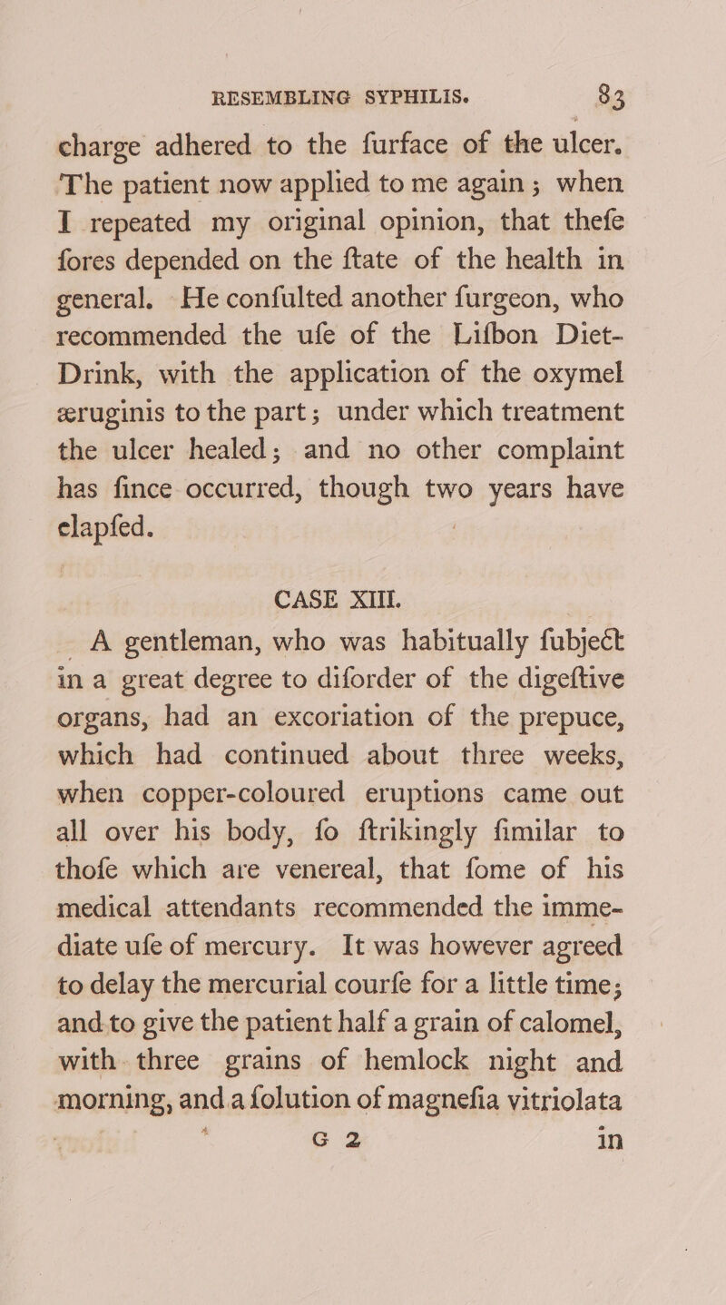 charge adhered to the furface of the ulcer. The patient now applied to me again; when I repeated my original opinion, that thefe fores depended on the ftate of the health in general, He confulted another furgeon, who recommended the ufe of the Lifbon Diet- Drink, with the application of the oxymel eeruginis to the part; under which treatment the ulcer healed; and no other complaint has fince occurred, though two years have elapfed. CASE XIIL. | _ A gentleman, who was habitually fubject ina great degree to diforder of the digeftive organs, had an excoriation of the prepuce, which had continued about three weeks, when copper-coloured eruptions came out all over his body, fo ftrikingly fimilar to thofe which are venereal, that fome of his medical attendants recommended the imme- diate ufe of mercury. It was however agreed to delay the mercurial courfe for a little time; and.to give the patient half a grain of calomel, with three grains of hemlock night and morning, and.a folution of magnefia vitriolata | G2 In