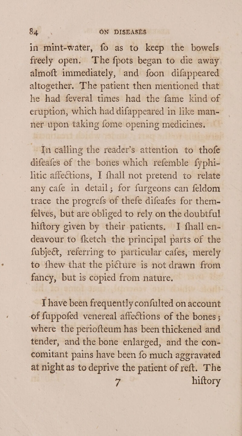 in mint-water, fo as to keep the bowels freely open. The fpots began to die away almoft immediately, and foon difappeared altogether. The patient then mentioned that he had feveral times had the fame kind of eruption, which had difappeared in like man- ner upon taking fome opening medicines. In calling the reader’s attention to thofe difeafes of the bones which refemble fyphi- litic affections, I fhall not pretend to relate any cafe in detail; for furgeons can feldom trace the progrefs of thefe difeafes for them- {elves, but are obliged to rely on the doubtful hiftory given by their patients. TI fhall en- deavour to {ketch the principal parts of the fubject, referring to particular cafes, merely to fhew that the picture is not drawn from fancy, but is copied from nature. I have been frequently confulted on account of fuppofed venereal affections of the bones ; where the periofteum has been thickened and tender, and the bone enlarged, and the con- comitant pains have been fo much aggravated at night as to deprive the patient of reft. The ’ hiftory