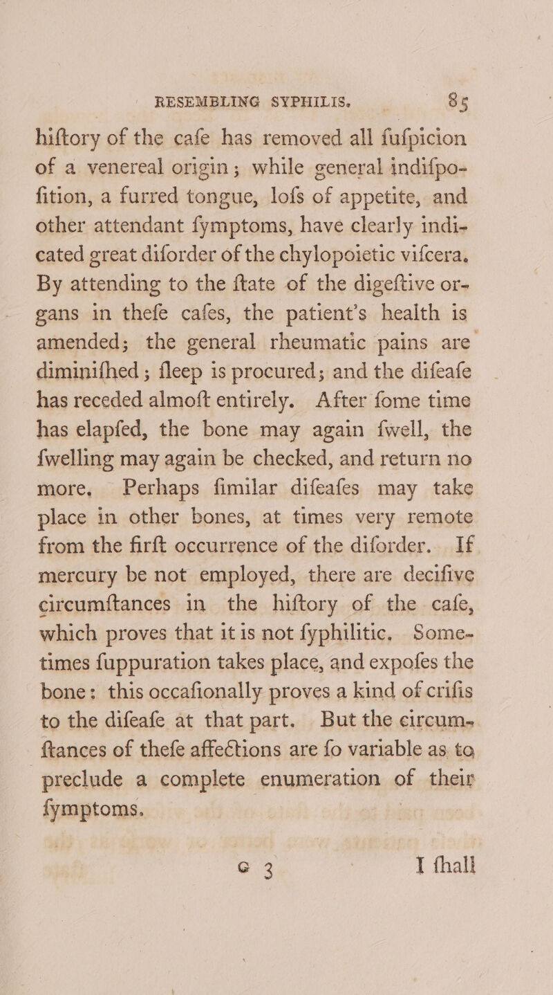 hiftory of the cafe has removed all fufpicion of a venereal origin; while general indifpo- fition, a furred tongue, lofs of appetite, and other attendant fymptoms, have clearly indi- cated great diforder of the chylopoietic vifcera. By attending to the ftate of the digeftive or- gans in thefe cafes, the patient’s health is amended; the general rheumatic pains are diminifhed ; fleep is procured; and the difeafe has receded almoft entirely. After fome time has elapfed, the bone may again {well, the {welling may again be checked, and return no more, Perhaps fimilar difeafes may take place in other bones, at times very remote from the firft occurrence of the diforder. If mercury be not employed, there are decifive circumftances in the hiftory of the cage, which proves that itis not fyphilitic. Some- times fuppuration takes place, and expofes the bone: this occafionally proves a kind of crifis to the difeafe at that part. But the circum. ftances of thefe affections are fo variable as to preclude a complete enumeration ot their fymptoms. G 2 I fhall