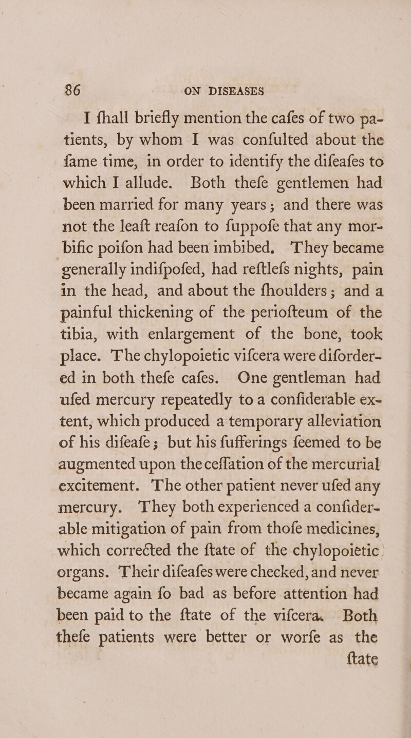 I fhall briefly mention the cafes of two pa- tients, by whom I was confulted about the fame time, in order to identify the difeafes to which I allude. Both thefe gentlemen had been married for many years; and there was not the leaft reafon to fuppofe that any mor- bific poifon had been imbibed. ‘They became generally indifpofed, had reftlefs nights, pain in the head, and about the fhoulders; and a painful thickening of the periofteum of the tibia, with enlargement of the bone, took place. The chylopoietic vifcera were diforder- ed in both thefe cafes. One gentleman had ufed mercury repeatedly to a confiderable ex- tent, which produced a temporary alleviation of his difeafe; but his fufferings feemed to be augmented upon theceffation of the mercurial excitement. The other patient never ufed any mercury. They both experienced a confider- able mitigation of pain from thofe medicines, which corrected the ftate of the chylopoietic. organs. Their difeafes were checked, and never became again fo bad as before attention had been paid to the ftate of the vifcera. Both thefe patients were better or worfe as the | {tate