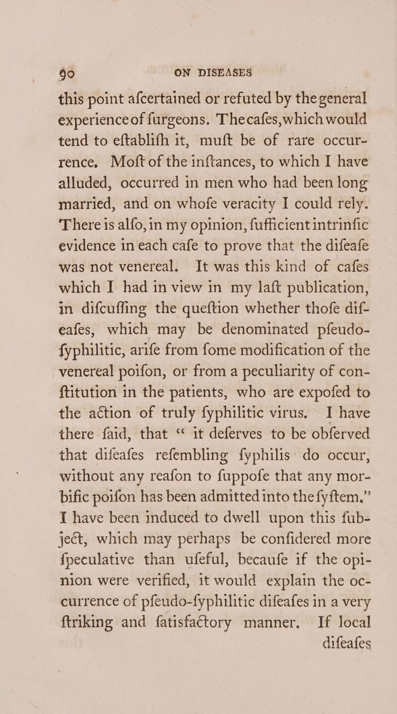 this point afcertained or refuted by the general experience of furgeons. Thecafes,which would tend to eftablifh it, muft be of rare occur- rence. Moft of the inftances, to which I have alluded, occurred in men who had been long married, and on whofe veracity I could rely. There is alfo, in my opinion, fufficient intrinfic evidence in each cafe to prove that the difeafe was not venereal. It was this kind of cafes which I had in view in my laft publication, in difcuffing the queftion whether thofe dif- eafes, which may be denominated pfeudo- fyphilitic, arife from fome modification of the venereal poifon, or from a peculiarity of con- _ ftitution in the patients, who are expofed to the action of truly fyphilitic virus. I have there faid, that “ it deferves to be obferved that difeafes refembling fyphilis do occur, without any reafon to fuppofe that any mor- bific poifon has been admitted into the fyftem.” 1 have been induced to dwell upon this fub- ject, which may perhaps be confidered more fpeculative than ufeful, becaufe if the opi- nion were verified, it would explain the oc- currence of pfeudo-fyphilitic difeafes in a very ftriking and fatisfactory manner. If local difeafes