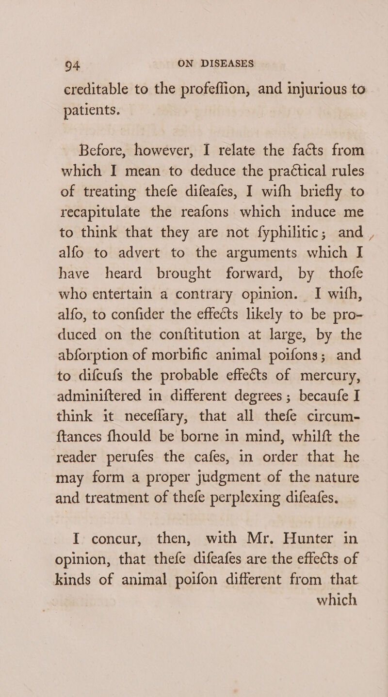 creditable to the profeffion, and injurious to patients. Before, however, I relate the facts from which I mean to deduce the practical rules of treating thefe difeafes, I with briefly to recapitulate the reafons which induce me to think that they are not fyphilitic; and , alfo to advert to the arguments which I have heard brought forward, by thofe who entertain a contrary opinion. I with, alfo, to confider the effects likely to be pro- duced on the conftitution at large, by the abforption of morbific animal poifons; and to difcufs the probable effects of mercury, adminiftered in different degrees ; becaufe I think it neceflary, that all thefe circum- {tances fhould be borne in mind, whilft the reader perufes the cafes, in order that he may form a proper judgment of the nature and treatment of thefe perplexing difeafes. I concur, then, with Mr. Hunter in opinion, that thefe difeafes are the effects of kinds of animal poifon different from that which