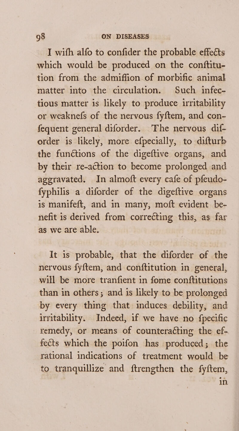 I with alfo to confider the probable effects which would be produced on the conftitu- tion from the admiffion of morbific animal matter into the circulation. Such infec- tious matter is likely to produce irritability or weaknefs of the nervous fyftem, and con- fequent general diforder. The nervous dif- order is likely, more efpectally, to difturb the functions of the digeftive organs, and by their re-action to become prolonged and aggravated. In almoft every cafe of pfeudo- fyphilis a diforder of the digeftive organs is manifeft, and in many, moft evident be- nefit is derived from correcting this, as far as we are able. It is probable, that the diforder of the nervous fyftem, and conftitution in general, will be more tranfient in fome conftitutions than in others; and is likely to be prolonged by every thing that induces debility, and irritability. Indeed, if we have no fpecific remedy, or means of counteracting the ef- fects which the poifon has produced; the rational indications of treatment would be to tranquillize and ftrengthen the fyftem, in