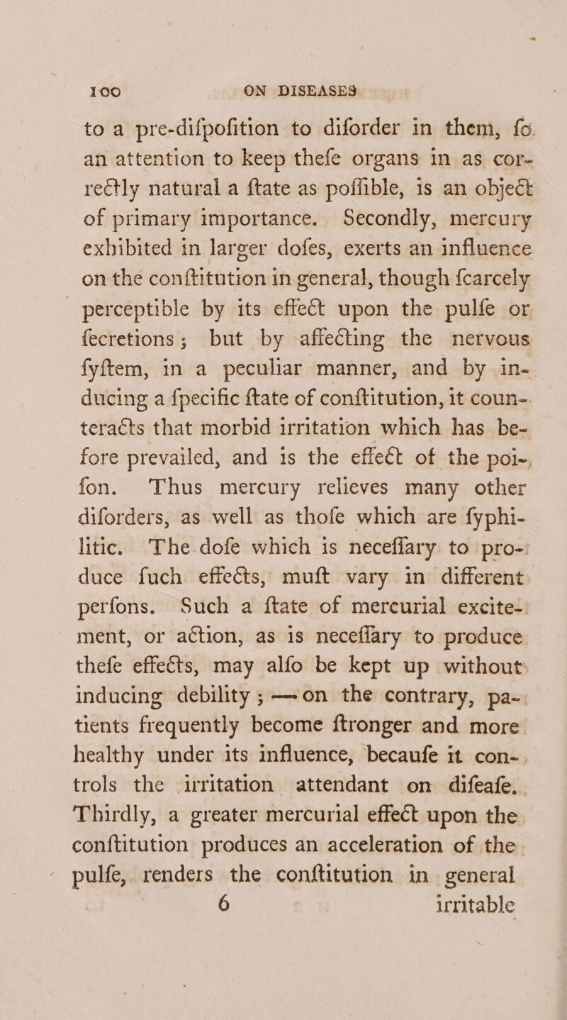 to a pre-difpofition to diforder in them, fo. an attention to keep thefe organs in as cor- rectly natural a ftate as poffible, 1s an object of primary importance. Secondly, mercury exhibited in larger dofes, exerts an influence on the conftitution in general, though {carcely perceptible by its effect upon the pulfe or fecretions; but by affecting the nervous fyftem, in a peculiar manner, and by in- ducing a fpecific ftate of conftitution, it coun-. teracts that morbid irritation which has be- fore prevailed, and 1s the effect of the poi-, fon. Thus mercury relieves many other diforders, as well as thofe which are fyphi- litic. The dofe which is necefiary to pro-: duce fuch effects, muft vary in different perfons. Such a ftate of mercurial excite-: ment, or action, as is neceflary to produce thefe effeéts, may alfo be kept up without inducing debility ;—-on the contrary, pa-. tients frequently become ftronger and more healthy under its influence, becaufe it con- trols the irritation attendant on difeafe, Thirdly, a greater mercurial effect upon the conftitution produces an acceleration of the pulfe,. renders the conftitution in general 6 irritable