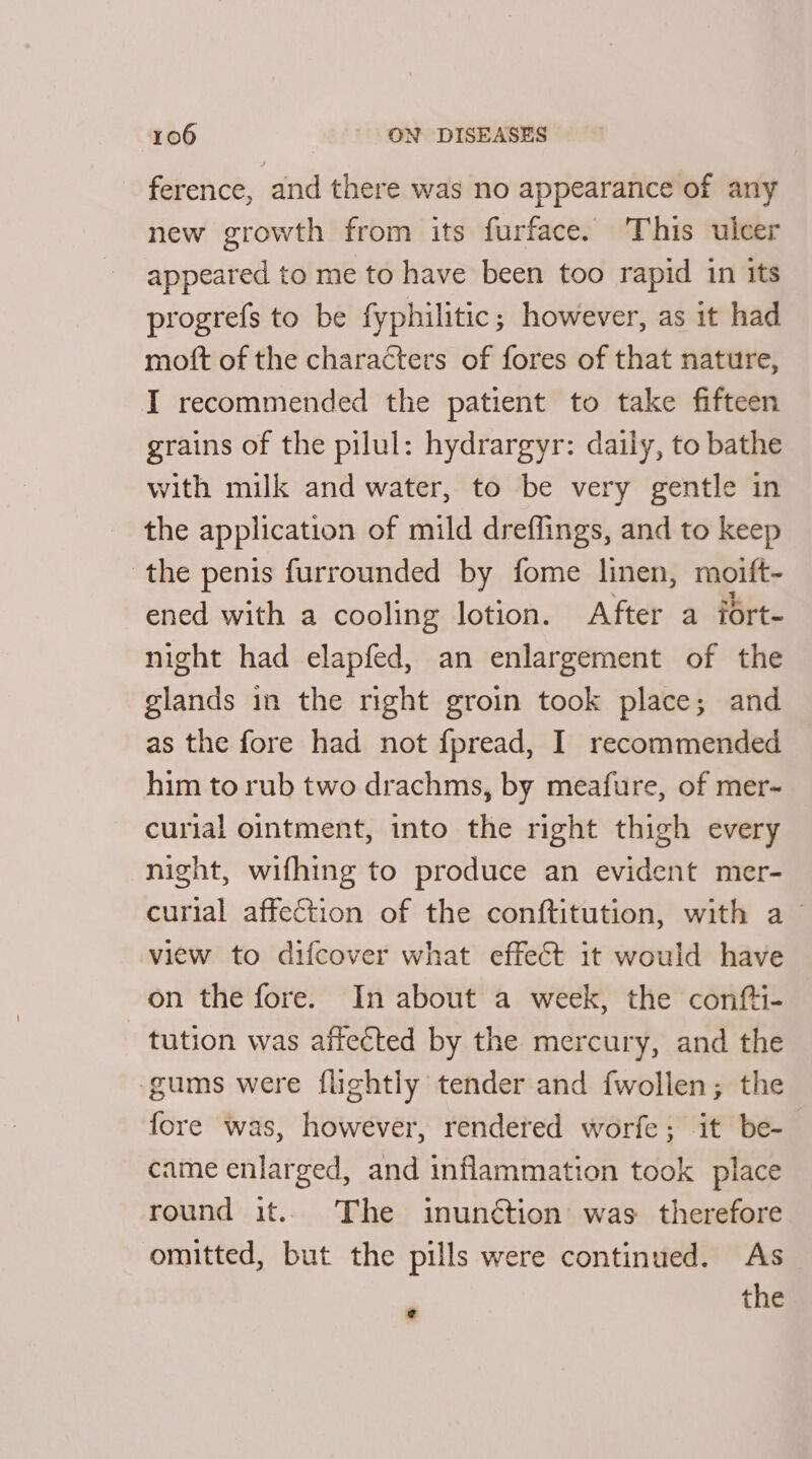 ference, and there was no appearance of any new growth from its furface. This ulcer appeared to me to have been too rapid in its progrefs to be fyphilitic; however, as it had mott of the characters of fores of that nature, I recommended the patient to take fifteen grains of the pilul: hydrargyr: daily, to bathe with milk and water, to be very gentle in the application of mild dreffings, and to keep the penis furrounded by fome linen, moift- ened with a cooling lotion. After a iort- night had elapfed, an enlargement of the glands in the right groin took place; and as the fore had not fpread, I recommended him to rub two drachms, by meafure, of mer- curial ointment, into the right thigh every night, wifhing to produce an evident mer- curial affection of the conftitution, with a_ view to difcover what effect it would have on the fore. In about a week, the confti- tution was affeéted by the mercury, and the gums were flightly tender and fwollen; the fore was, however, rendered worfe; it be- came enlarged, and inflammation took place round it. The inunction was therefore omitted, but the pills were continued. As the e