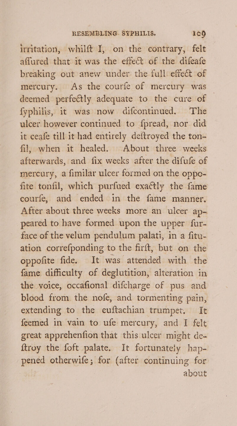 irritation, whilft I, on the contrary, felt affured that it was the effect of the difeafe breaking out anew under the full: effect of mercury. As the courfe of mercury was deemed perfectly adequate to the cure of — fyphilis, it was now difcontinued. The ulcer however continued to f{pread, nor did it ceafe till it had entirely deftroyed the ton- fil, when it healed. About three weeks afterwards, and fix weeks after the difufe of mercury, a fimilar ulcer formed on the oppo- fite tonfil, which purfued exactly the fame courfe, and ended in the fame manner. After about three weeks more an ulcer ap- peared to have formed upon the upper fur- face of the velum pendulum palati, in a fitu- ation correfponding to the firft, but on the oppofite fide. It was attended with the fame difficulty of deglutition, alteration in the voice, occafional difcharge of pus and blood from. the nofe, and tormenting pain, extending to the euftachian trumpet. It feemed in vain to ufe mercury, and I felt great apprehenfion that this ulcer might de- {troy the foft palate. It fortunately hap- pened otherwife; for (after continuing for about