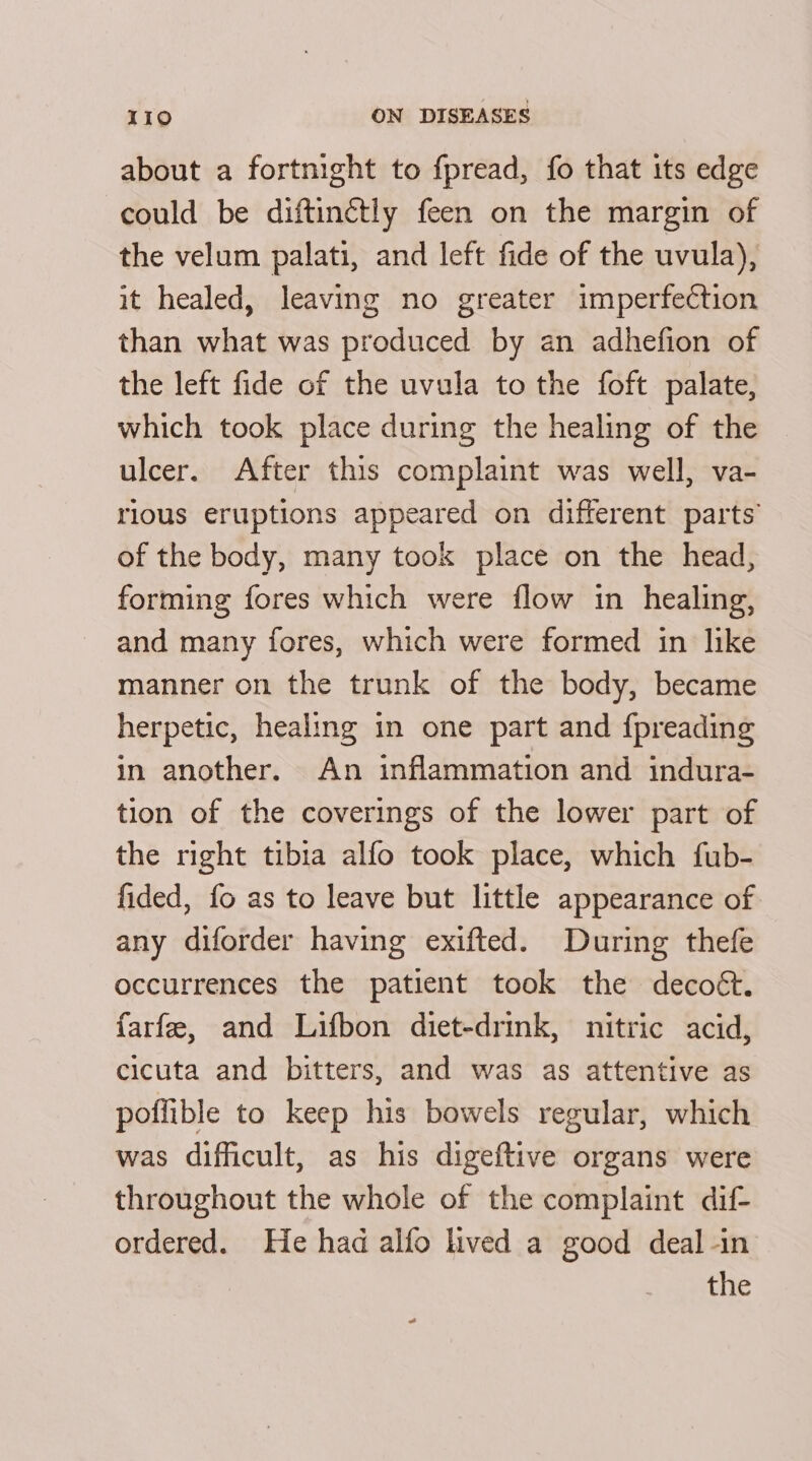 about a fortmight to f{pread, fo that its edge could be diftinétly feen on the margin of the velum palati, and left fide of the uvula), it healed, leaving no greater imperfection than what was produced by an adhefion of the left fide of the uvula to the foft palate, which took place during the healing of the ulcer. After this complaint was well, va- rious eruptions appeared on different parts’ of the body, many took place on the head, forming fores which were flow in healing, and many fores, which were formed in like manner on the trunk of the body, became herpetic, healing in one part and {preading in another. An inflammation and indura- tion of the coverings of the lower part of the right tibia alfo took place, which fub- fided, fo as to leave but little appearance of any diforder having exifted. During thefe occurrences the patient took the decoét. farfe, and Lifbon diet-drink, nitric acid, cicuta and bitters, and was as attentive as poffible to keep his bowels regular, which was difficult, as his digeftive organs were throughout the whole of the complaint dif- ordered. He had alfo lived a good deal -in the