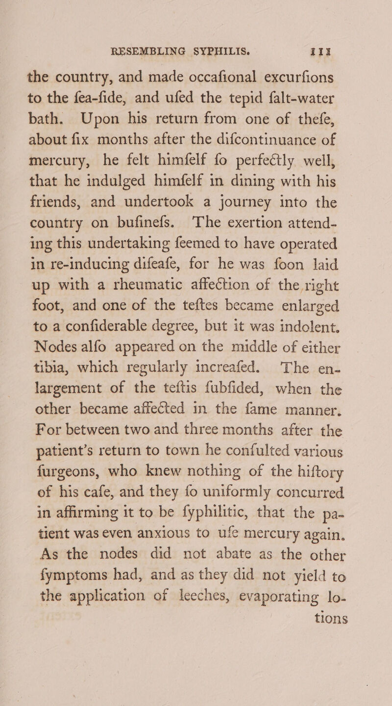 the country, and made occafional excurfions to the fea-fide, and ufed the tepid falt-water bath. Upon his return from one of thefe, about fix months after the difcontinuance of mercury, he felt himfelf fo perfectly well, that he indulged himfelf in dining with his friends, and undertook a journey into the country on bufinefs. The exertion attend- ing this undertaking feemed to have operated in re-inducing difeafe, for he was foon laid up with a rheumatic affection of the right foot, and one of the teftes became enlarged to a confiderable degree, but it was indolent, Nodes alfo appeared on the middle of either tibia, which regularly increafed. The en- largement of the teftis fubfided, when the other became affected in the fame manner. For between two and three months after the patient’s return to town he confulted various furgeons, who knew nothing of the hiftory of iis cafe, and they fo uniformly concurred in affirming it to be fyphilitic, that the pa- tient was even anxious to ufe mercury again. As the nodes did not abate as the other fymptoms had, and as they did not yield to the application of leeches, evaporating lo- tions