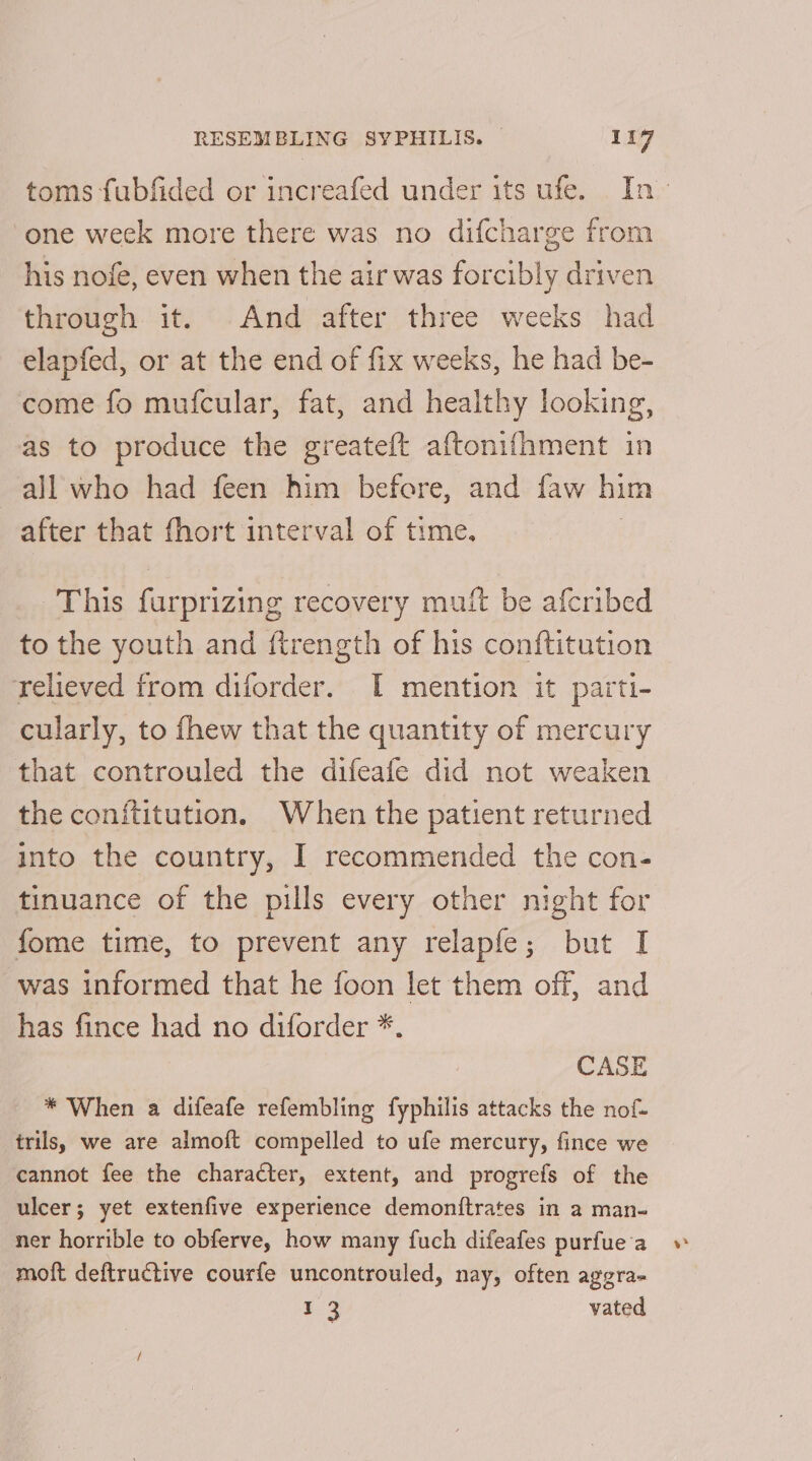 toms fubfided or increafed under its ufe. In- one week more there was no difcharge from his nofe, even when the air was forcibly driven through it. And after three weeks had elapfed, or at the end of fix weeks, he had be- come fo mufcular, fat, and healthy looking, as to produce the greateft aftoni{hment in all who had feen him before, and faw him after that fhort interval of time. This furprizing recovery muft be afcribed to the youth and ftrength of his conftitution relieved from diforder. I mention it parti- cularly, to fhew that the quantity of mercury that controuled the difeafe did not weaken the conititution. When the patient returned into the country, I recommended the con- tinuance of the pills every other night for fome time, to prevent any relapfe; but I was informed that he foon let them off, and has fince had no diforder *. CASE * When a difeafe refembling fyphilis attacks the nof- trils, we are almoft compelled to ufe mercury, fince we cannot fee the character, extent, and progrefs of the ulcer; yet extenfive experience demoniftrates in a man- ner horrible to obferve, how many fuch difeafes purfue'a moft deftructive courfe uncontrouled, nay, often aggra- 13 vated