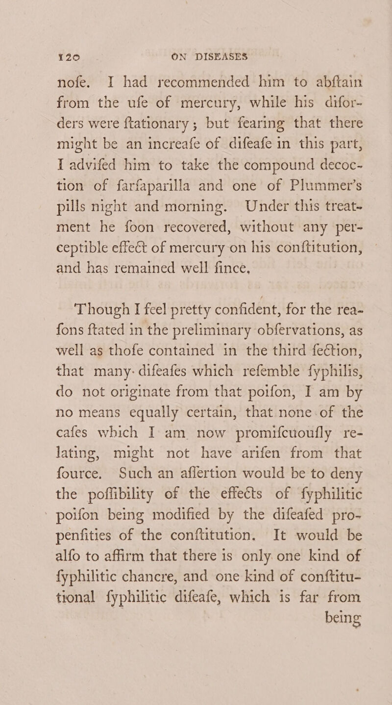 nofe. I had recommended him to abftain from the ufe of mercury, while his difor- ders were ftationary ; but fearing that there might be an increafe of difeafe in this part, I advifed him to take the compound decoc- tion of farfaparilla and one of Plummer’s pulls night and morning. Under this treat- ment he foon recovered, without any per- ceptible effect of mercury on his conftitution, and has remained well fince, | Though I feel pretty confident, for the rea- fons ftated in the preliminary obfervations, as well as thofe contained in the third fechon, that many: difeafes which refemble fyphilis, do not originate from that poifon, I am by no means equally certain, that none-of the cafes which I am now promifctoufly re- lating, might not have arifen from that fource. Such an aflertion would be to deny the poffibility of the effects of fyphilitic poifon being modified by the difeafed pro- penfities of the conftitution. It would be alfo to affirm that there is only one kind of fyphilitic chancre, and one kind of conftitu- tional fyphilitic difeafe, which is far from + being